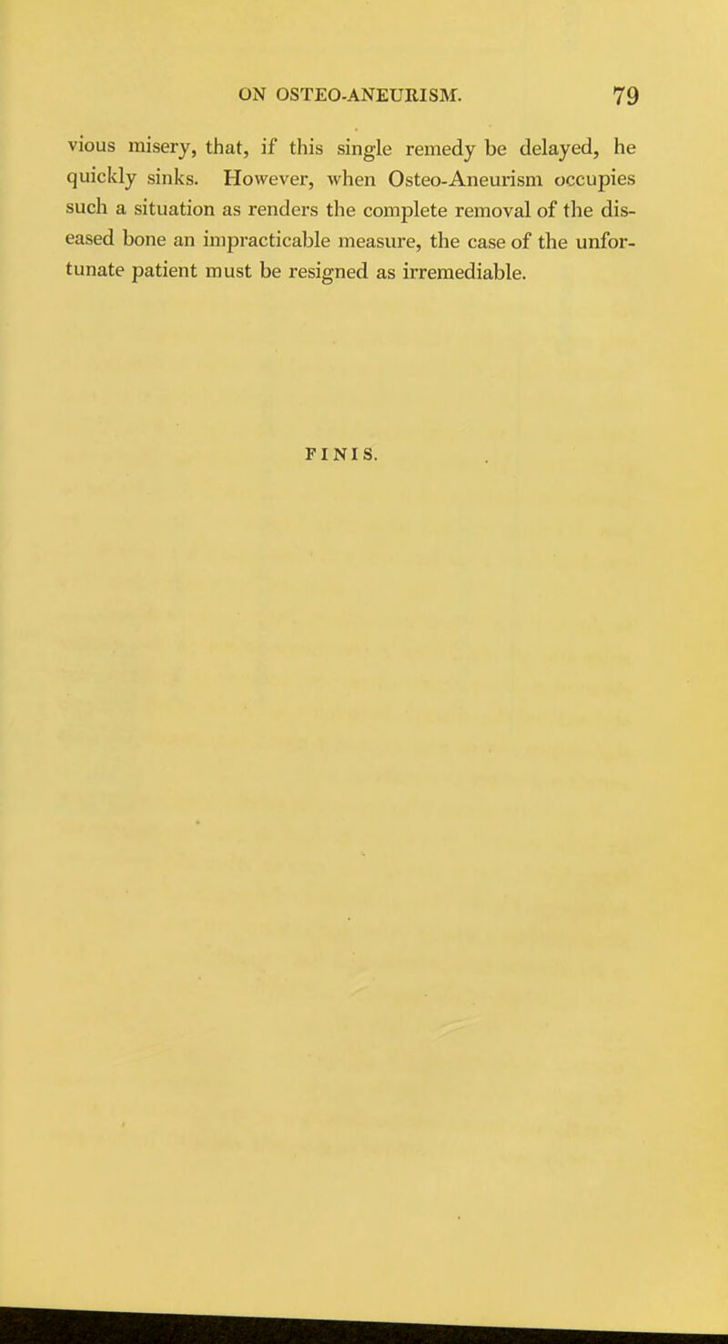 vious misery, that, if this single remedy be delayed, he quickly sinks. However, when Osteo-Aneurism occupies such a situation as renders the complete removal of the dis- eased bone an impracticable measure, the case of the unfor- tunate patient must be resigned as irremediable. FINIS.