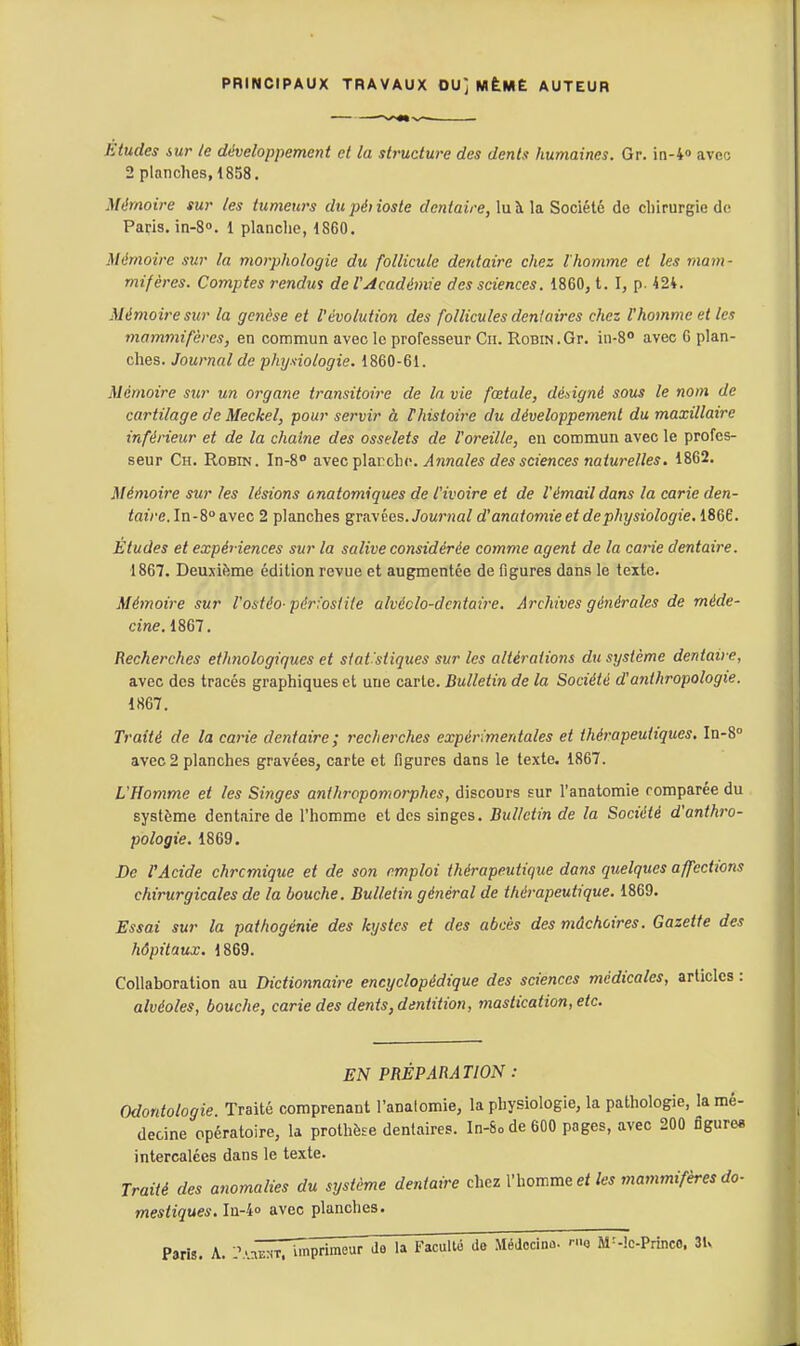 PRINCIPAUX TRAVAUX OU] MtMË AUTEUR Etudes 6ur le développement et la structure des dents humaines. Gr. in-4» avec 2 planches, 1858. Mémoire sur les tumeurs dupéiioste dentaire, lu à la Société de cliirurgie do Papis. in-8o. 1 planche, 1860. Mémoire sur la morphologie du follicule dentaire chez l'homme et les mam- mifères. Comptes rendui de l'Académie des sciences. 1860, t. I, p. 424. Mémoire sur la genèse et l'évolution des follicules dentaires chez l'homme et les mammifères, en commun avec le proresseur Cii. Robin.Gr. in-8° avec 6 plan- ches. Journal de physiologie. 1860-61. Mémoire sur un organe transitoire de la vie fœtale, dédgné sous le nom de cartilage de Meckel, pour servir à thistoirc du développement du maxillaire inférieur et de la chaîne des osselets de l'oreille, en commun avec le profes- seur Ch. Robin. In-S avec'pla.r.dw. Annales des sciences natu7'elles. 1862. Mémoire sur les lésions onatomiques de l'ivoire et de l'émail dans la carie den- /azVe. In-8avec 2 planches gravées. Jounia/ d'anatomie et de physiologie. Wî. Études et expériences sur la salive considérée comme agent de la carie dentaire. 1867. Deuxième édition revue et augmentée de figures dans le texte. Mémoire sur l'ostéo-pérfostite alvéclo-dcntaire. Archives générales de méde- cine. 1867. Recherches ethnologiques et siat'siiques sur les altérations du système dentaire, avec des tracés graphiques et une carie. Bulletin de la Société d'anthropologie. 1867. Traité de la carie dentaire; recherches expérimentales et thérapeutiques. In-S» avec 2 planches gravées, carte et figures dans le texte. 1867. L'Homme et les Singes anthropomorphes, discours sur l'anatomie comparée du système dentaire de l'homme et des singes. Bulletin de la Société d'anthro- pologie. 1869. De VAcide chrcmique et de son emploi thérapeutique dans quelques affections chirurgicales de la bouche. Bulletin général de thérapeutique. 1869. Essai sur la pathogénie des kystes et des abcès des mâchoires. Gazette des hôpitaux. 1869. Collaboration au Dictionnaire encyclopédique des sciences médicales, articles : alvéoles, bouche, carie des dents, dentition, mastication, etc. EN PRÉPARATION : Odontologie Traité comprenant l'anatomie, la physiologie, la pathologie, la mé- decine opératoire, la prothèse dentaires. In-8ode 600 pages, avec 200 figures intercalées dans le texte. Traité des anomalies du système dentaire chez l'homme et les mammifères do- mestiques. Iu-4o avec planches. Paris. A. :\'n'^^Iïrïrn^rim^ ''^ MéJccinû. rue M^-!c-Princo. 3U