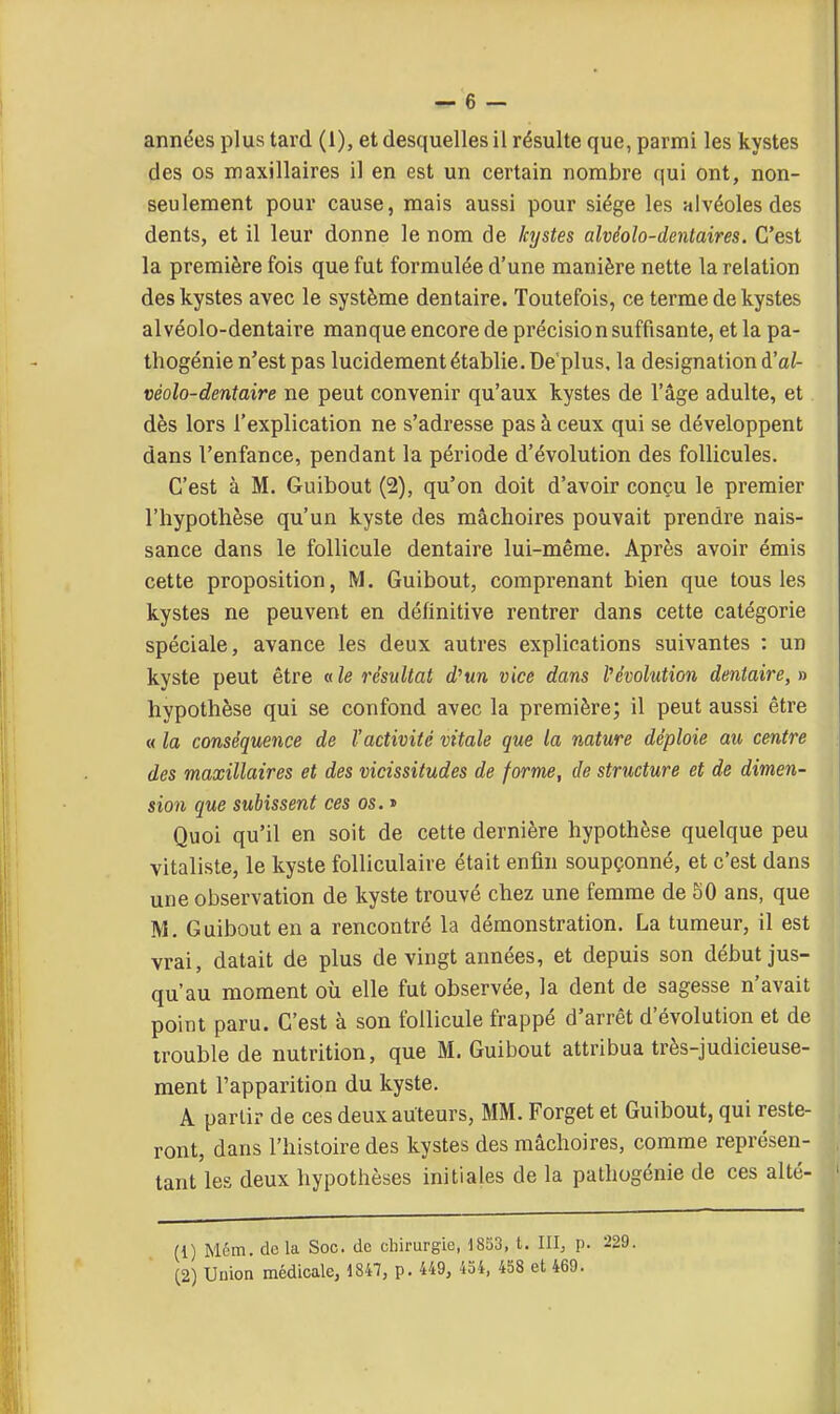 années plus tard (1), et desquelles il résulte que, parmi les kystes des os maxillaires il en est un certain nombre qui ont, non- seulement pour cause, mais aussi pour siège les alvéoles des dents, et il leur donne le nom de kystes alvéoîo-dentaires. C'est la première fois que fut formulée d'une manière nette la relation des kystes avec le système dentaire. Toutefois, ce terme de kystes alvéolo-dentaire manque encore de précision suffisante, et la pa- thogénie n'est pas lucidement établie. Dé plus, la désignation à'al- véolo-dentaire ne peut convenir qu'aux kystes de l'âge adulte, et dès lors l'explication ne s'adresse pas à ceux qui se développent dans l'enfance, pendant la période d'évolution des follicules. C'est à M. Guibout (2), qu'on doit d'avoir conçu le premier l'hypothèse qu'un kyste des mâchoires pouvait prendre nais- sance dans le follicule dentaire lui-même. Après avoir émis cette proposition, M. Guibout, comprenant bien que tous les kystes ne peuvent en définitive rentrer dans cette catégorie spéciale, avance les deux autres explications suivantes : un kyste peut être «le résultat d^un vice dans l'évolution dentaire, » hypothèse qui se confond avec la première; il peut aussi être « la conséquence de l'activité vitale que la nature déploie au centre des maxillaires et des vicissitudes de forme, de structure et de dimen- sion que subissent ces os. » Quoi qu'il en soit de cette dernière hypothèse quelque peu vitaliste, le kyste folliculaire était enfin soupçonné, et c'est dans une observation de kyste trouvé chez une femme de 50 ans, que M. Guibout en a rencontré la démonstration. La tumeur, il est vrai, datait de plus de vingt années, et depuis son début jus- qu'au moment où elle fut observée, la dent de sagesse n'avait point paru. C'est à son follicule frappé d'arrêt d'évolution et de trouble de nutrition, que M. Guibout attribua très-judicieuse- ment l'apparition du kyste. A partir de ces deux auteurs, MM. Forget et Guibout, qui reste- ront, dans l'histoire des kystes des mâchoires, comme représen- tant les deux hypothèses initiales de la pathogénie de ces alté- (1) Mcm. delà Soc. de chirurgie, 1853, t. III^ p. 229. C2) Union médicale, 1847, p. 449, 454, 458 et 469.