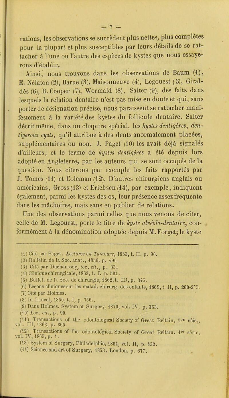 rations, les observations se succèdent plus nettes, plus complètes pour la plupart et plus susceptibles par leurs détails de se rat- tacher à l'une ou l'autre des espèces de kystes que nous essaye- rons d'établir. Ainsi, nous trouvons dans les observations de Baum (1), E. Nélaton (2), Barue (3), Maisonneuve (4)/Legouest (5), Giral- dès(6), B. Cooper (7), Worraald (8), Salter (9), des faits dans lesquels la relation dentaire n'est pas mise en doute et qui, sans porter de désignation précise, nous paraissent se rattacher mani- festement à la variété des kystes du follicule dentaire. Salter décrit même, dans un chapitre spécial, les kystes dentigères, den- iigeroiis cysts, qu'il attribue à des dents anormalement placées, supplémentaires ou non. J. Paget (10) les avait déjà signalés d'ailleurs, et le terme de kystes dentigères a été depuis lors adopté en Angleterre, par les auteurs qui se sont occupés de la question. Nous citerons par exemple les faits rapportés par J. Tomes (11) et Coleman (12). D'autres chirurgiens anglais ou américains, Gross(13) et Ericbsen (14), par exemple, indiquent également, parmi les kystes des os, leur présence assez fréquente dans les mâchoires, mais sans en publier de relations. Une des observations parmi celles que nous venons de citer, celle de M. Legouest, porte le titre de kyste alvéolo-dentaire, con- formément à la dénomination adoptée depuis M. Forget; le kyste (1) Cité par Paget. Lectures on Tumours, 1853, t. IL p. 90. (2) Bulletin de la Soc. anat., 1856, p. 490. (3) Cité par Duchaussoy, loc. cit., p. 33. (4) C.inique chirurgicale, 1863j t. I. p. 594. (5) Bullet. de h Soc. de chirurgie, 1862,t. IIJ, p. 343. (6) Leçons chniquessur les malad. chirurg. des enfants, 1869, t. II, p. 260-275. (7) Cité par Holmes. (8) In Lancet, 1850, t. I, p. 756.. (9) Dans Holmes. System ci Surgery, 1870, vol. IV, p. 363. (10) Loc. cit., p. 90. (11) Transactions of the odontological Society of Great Britain. lr« séie,, vol. III, 1863, p. 365. (12'' Transactions of the odontological Society of Great Britaui. 1 série, vol. IV, 1865, p. 1. (13) System of Surgery, Philadelphie, 1864, vol. II, p. 432.