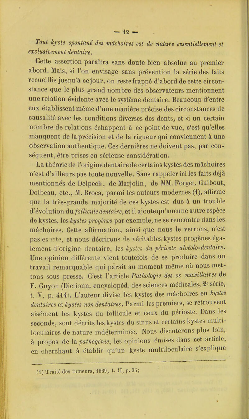 Tout kfste spontané des mâchoires est de natwe essentiellement et exclusivement dentaire. Cette assertion paraîtra sans doute bien absolue au premier abord. Mais, si l'on envisage sans prévention la série des faits recueillis jusqu'à ce jour, on reste frappé d'abord de cette circon- stance que le plus grand nombre des observateurs mentionnent une relation évidente avec le système dentaire. Beaucoup d'entre eux établissent même d'une manière précise des circonstances de causalité avec les conditions diverses des dents, et si un certain nombre de relations échappent à ce point de vue, c'est qu'elles manquent de la précision et de la rigueur qni conviennent à une observation authentique. Ces dernières ne doivent pas, par con- séquent, être prises en sérieuse considération. La théorie de Torigine dentaire de certains kystes des mâchoires n'est d'ailleurs pas toute nouvelle. Sans rappeler ici les faits déjà mentionnés de Delpech, de Marjolin, de MM. Forget, Guibout, Doibeau, etc., M. Broca, parmi les auteurs modernes (1), afïïrme que la très-grande majorité de ces kystes est due à un trouble d'évolution du follicule dentaire, et il ajoute qu'aucune autre espèce de kystes, les kystes progènes par exemple, ne se rencontre dans les mâchoires. Cette affirmation, ainsi que nous le verrons, n'est pas exn-t'-, et nous décrirons He véritables kystes progènes éga- lement d'origine dentaire, les ki/slcs du périoste alvéolo-dentaire. Une opinion différente vient toutefois de se produire dans un travail remarquable qui paraît au moment même où nous met- tons sous presse. C'est l'article Pathologie des os maxillaires de F. Guyon (Dictionn. encyclopéd. des sciences médicales, 2» série, t. V, p. 414). L'auteur divise les kystes des mâchoires en kystes dentaires et kystes non dentaires. Parmi les premiers, se retrouvent aisément les kystes du follicule et ceux du périoste. Dans les seconds, sont décrits les kystes du sinus et certains kystes multi- loculaires de nature indéterminée. Nous discuterons plus loin, à propos delà pathogénie, les opinions émises dans cet article, en cherchant à établir qu'un kyste multiloculaire s'explique d) Traité des tumeurs, 1869, t. II, p. 35;