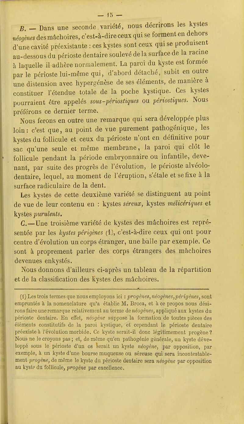 B — Dans une seconde variété, nous décrirons les kystes néogènes des mâchoires, c'est-à-dire ceux qui se forment en dehors d'une cavité préexistante : ces kystes sont ceux qui se produisent au-dessous du périoste dentaire soulevé delà surface de la racine à laquelle il adhère normalement. La paroi du kyste est formée par le périoste lui-même qui, d'abord détaché, subit en outre une distension avec hypergénèse de ses éléments, de manière à constituer l'étendue totale de la poche kystique. Ces kystes pourraient être appelés sous-périostiques ou périostiques. Nous préférons ce dernier terme. Nous ferons en outre une remarque qui sera développée plus loin: c'est que, au point de vue purement pathogénique, les kystes du follicule et ceux du périoste n'ont en définitive pour sac qu'une seule et même membrane, la paroi qui clôt le follicule pendant la période embryonnaire ou infantile, deve- nant, par suite des progrès de l'évolution, le périoste alvéolo- dentaire, lequel, au moment de l'éruption, s'étale et se fixe à la surface radiculaire de la dent. Les kystes de cette deuxième variété se distinguent au point de vue de leur contenu en : kystes séreux, kystes mélicériques et kystes purulents. C—Une troisième variété de kystes des mâchoires est repré- sentée par les kystes périgènes (1), c'est-à-dire ceux qui ont pour centre d'évolution un corps étranger, une balle par exemple. Ce sont à proprement parler des corps étrangers des mâchoires devenues enkystés. Nous donnons d'ailleurs ci-après un tableau de la répartition et de la classification des kystes des mâchoires. (1) Les trois termes que nous employons ici : progènes, néogènes,périgènes, sont empruntés à la nomenclature qu'a établie M. Broca, et à ce propos nous dési- rons faire une remarque relativement au terme de ntiog'ènes, appliqué aux kystes du périoste dentaire. En effet, néogène suppose la formation de toutes pièces des éléments constitutifs de la paroi kystique, et cependant le périoste dentaire préexiste îi l'évolution morbide. Ce kyste serait-il donc légitimement progène? Nous no le croyons pas ; et, de môme qu'en patliogénie générale, un kyste déve- loppé sous le périoste d'un os ferait un kyste néogène, par opposition, par exemple, à un kyste d'une bourse muqueuse ou séreuse qui sera incontestable- ment progène, de même le kyste du périoste dentaire sera néogène par opposition au kysLp du follicule, progène par excellence.