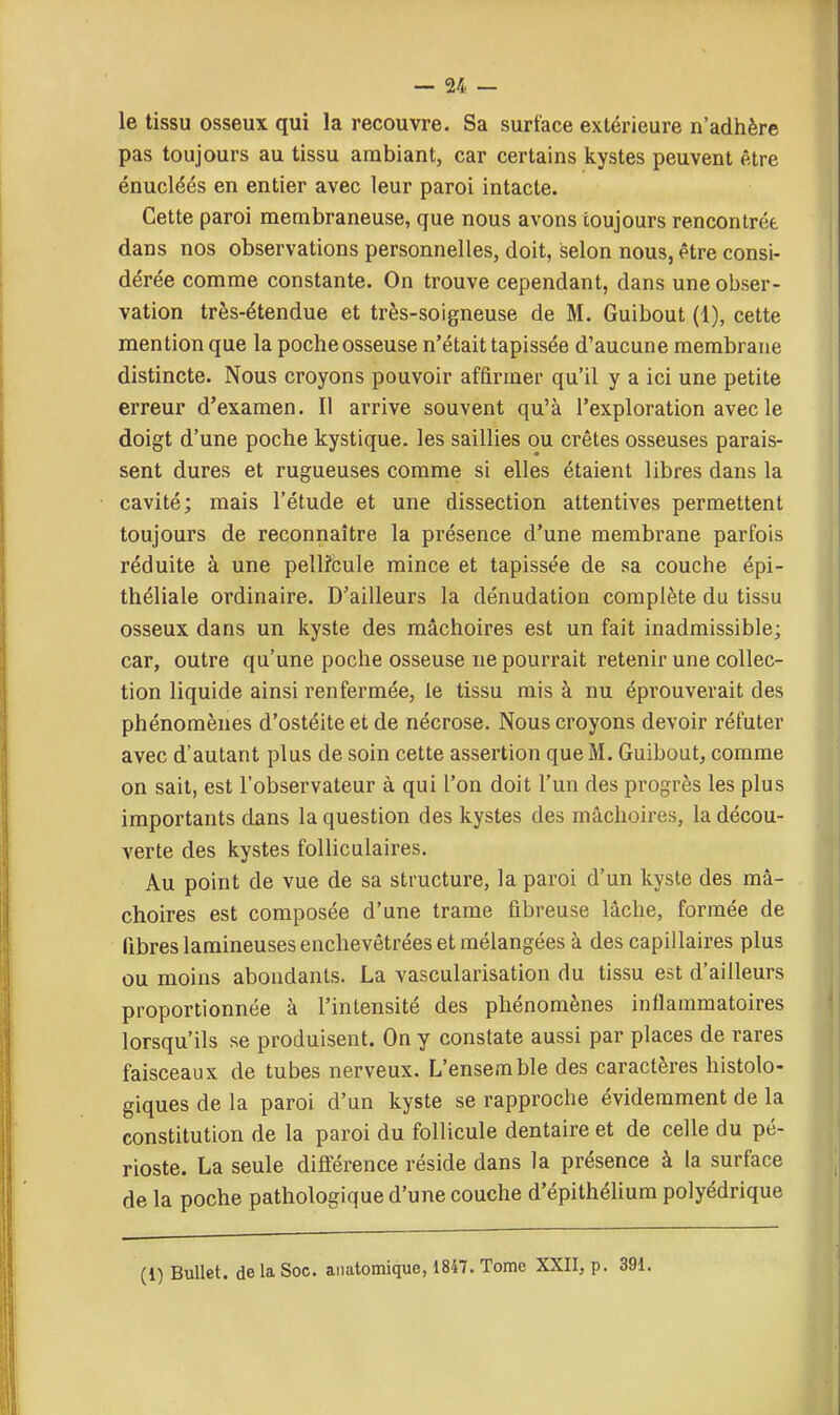 le tissu osseux qui la recouvre. Sa surface extérieure n'adhère pas toujours au tissu ambiant, car certains kystes peuvent être énucléés en entier avec leur paroi intacte. Cette paroi membraneuse, que nous avons toujours rencontrée dans nos observations personnelles, doit, selon nous, être consi- dérée comme constante. On trouve cependant, dans une obser- vation très-étendue et très-soigneuse de M. Guibout (1), cette mention que la poche osseuse n'était tapissée d'aucune membrane distincte. Nous croyons pouvoir affirmer qu'il y a ici une petite erreur d'examen. Il arrive souvent qu'à l'exploration avec le doigt d'une poche kystique, les saillies ou crêtes osseuses parais- sent dures et rugueuses comme si elles étaient libres dans la cavité; mais l'étude et une dissection attentives permettent toujours de reconnaître la présence d'une membrane parfois réduite à une pelli'cule mince et tapissée de sa couche épi- théliale ordinaire. D'ailleurs la dénudation complète du tissu osseux dans un kyste des mâchoires est un fait inadmissible; car, outre qu'une poche osseuse ne pourrait retenir une collec- tion liquide ainsi renfermée, le tissu mis à nu éprouverait des phénomènes d'ostéite et de nécrose. Nous croyons devoir réfuter avec d'autant plus de soin cette assertion que M. Guibout, comme on sait, est l'observateur à qui l'on doit l'un des progrès les plus importants dans la question des kystes des mâchoires, la décou- verte des kystes folliculaires. Au point de vue de sa structure, la paroi d'un kyste des mâ- choires est composée d'une trame fibreuse lâche, formée de fibres lamineuses enchevêtrées et mélangées à des capillaires plus ou moins abondants. La vascularisation du tissu est d'ailleurs proportionnée à l'intensité des phénomènes inflammatoires lorsqu'ils se produisent. On y constate aussi par places de rares faisceaux de tubes nerveux. L'ensemble des caractères hlstolo- giques de la paroi d'un kyste se rapproche évidemment de la constitution de la paroi du follicule dentaire et de celle du pé- rioste. La seule différence réside dans la présence à la surface de la poche pathologique d'une couche d'épithélium polyédrique (1) Bullet. de la Soc. aiiatomique, 1847. Tome XXII, p. 391.