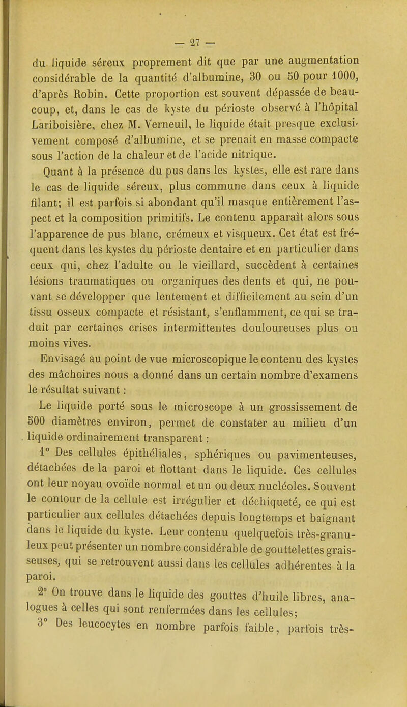 du liquide séreux proprement dit que par une augmentation considérable de la quantité d'albumine, 30 ou 50 pour 1000, d'après Robin. Cette proportion est souvent dépassée de beau- coup, et, dans le cas de kyste du périoste observé à l'hôpital Lariboisière, chez M. Verneuil, le liquide était presque exclusi- vement composé d'albumine, et se prenait en masse compacte sous l'action de la chaleur et de l'acide nitrique. Quant à la présence du pus dans les kystes, elle est rare dans le cas de liquide séreux, plus commune dans ceux à liquide filant; il est parfois si abondant qu'il masque entièrement l'as- pect et la composition primitifs. Le contenu apparaît alors sous l'apparence de pus blanc, crémeux et visqueux. Cet état est fré- quent dans les kystes du périoste dentaire et en particulier dans ceux qui, chez l'adulte ou le vieillard, succèdent à certaines lésions traumatiques ou organiques des dents et qui, ne pou- vant se développer que lentement et difficilement au sein d'un tissu osseux compacte et résistant, s'enflamment, ce qui se tra- duit par certaines crises intermittentes douloureuses plus ou moins vives. Envisagé au point de vue microscopique le contenu des kystes des mâchoires nous a donné dans un certain nombre d'examens le résultat suivant ; Le liquide porté sous le microscope à un grossissement de 500 diamètres environ, permet de constater au milieu d'un liquide ordinairement transparent : 1° Des cellules épithéliales, sphériques ou pavimenteuses, détachées de la paroi et flottant dans le liquide. Ces cellules ont leur noyau ovoïde normal et un ou deux nucléoles. Souvent le contour de la cellule est irrégulier et déchiqueté, ce qui est particulier aux cellules détachées depuis longtemps et baignant dans le liquide du kyste. Leur contenu quelquefois très-granu- leux peut présenter un nombre considérable de gouttelettes grais- seuses, qui se retrouvent aussi dans les cellules adhérentes à la paroi. 2° On trouve dans le liquide des gouttes d'huile libres, ana- logues à celles qui sont renfermées dans les cellules; 3° Des leucocytes en nombre parfois faible, parfois très-