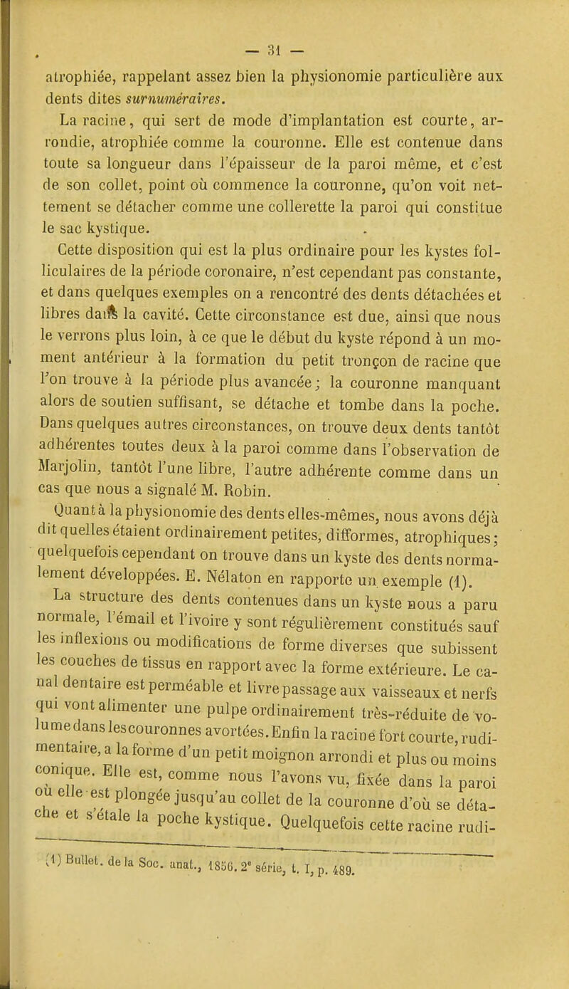 atrophiée, rappelant assez bien la physionomie particulière aux (lents dites surnuméraires. La racine, qui sert de mode d'implantation est courte, ar- rondie, atrophiée comme la couronne. Elle est contenue dans toute sa longueur dans l'épaisseur de la paroi même, et c'est de son collet, point où commence la couronne, qu'on voit net- tement se détacher comme une collerette la paroi qui constitue le sac kystique. Cette disposition qui est la plus ordinaire pour les kystes fol- liculaires de la période coronaire, n'est cependant pas constante, et dans quelques exemples on a rencontré des dents détachées et libres daiîl la cavité. Cette circonstance est due, ainsi que nous le verrons plus loin, à ce que le début du kyste répond à un mo- ment antérieur à la formation du petit tronçon de racine que Ton trouve à la période plus avancée ; la couronne manquant alors de soutien suffisant, se détache et tombe dans la poche. Dans quelques autres circonstances, on trouve deux dents tantôt adhérentes toutes deux à la paroi comme dans l'observation de Marjohn, tantôt l'une libre, l'autre adhérente comme dans un cas que nous a signalé M. Robin. Quanta la physionomie des dents elles-mêmes, nous avons déjà dit quelles étaient ordinairement petites, difformes, atrophiques; quelquefois cependant on trouve dans un kyste des dents norma- lement développées. E. Nélaton en rapporte un. exemple (1). La structure des dents contenues dans un kyste nous a paru normale, l'émail et l'ivoire y sont régulièremeni constitués sauf les inflexions ou modifications de forme diverses que subissent les couches de tissus en rapport avec la forme extérieure. Le ca- nal dentaire est perméable et livre passage aux vaisseaux et nerfs qui vont alimenter une pulpe ordinairement très-réduite de vo- iumedanslescouronnesavortées.Enfinlaracinefortcourte,rudi- raentaire, a la forme d'un petit moignon arrondi et plus ou moins conique. Elle est, comme nous l'avons vu, fixée dans la paroi ou elle est plongée jusqu'au collet de la couronne d'où se déta- che et s étale la poche kystique. Quelquefois cette racine rudi- :i) BuUet. de la Soc. anal., 1850.2 séria, t. I, p. 489. É j