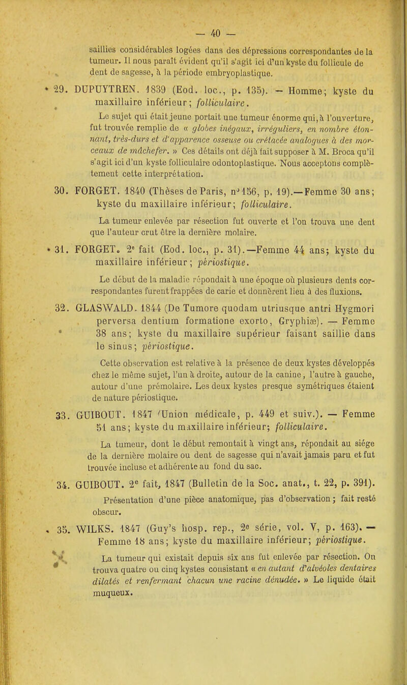 saillies considérables logées dans des dépressions correspondantes de la tumeur. Il nous paraît évident qu'il s'agit ici d'un kyste du follicule de i ^ dent de sagesse, h la période embryoplastique. 29. DUPUYTREN. 1839 (Eod. loc, p. 435). - Homme; kysto du maxillaire inférieur; folliculaire. Le sujet qui était jeune portait une tumeur énorme qui,à l'ouverture, fut trouvée remplie de « globes inégaux, irréguliers, en nombre éton- nant, très-durs et d'apparence osseuse ou a'é.tacée analogues à des mor- ceaux de mâchefer. » Ces détails ont déjà fait supposer à M. Broca qu'il s'agit ici d'un kyste folliculaire odontoplastique. Nous acceptons complè- tement cette interprétation. 30. FORGET. 1840 (Thèses de Paris, n'156, p. 19).—Femme 30 ans; kyste du maxillaire inférieur; folliculaire. La tumeur enlevée par résection fut ouverte et l'on trouva une dent que l'auteur crut être la dernière molaire. « 31. FORGET. 2» fait (Eod. loc, p. 31).—Femme 44 ans; kyste du maxillaire inférieur; pèriostique. Le début de la maladie répondait à une époque où plusieurs dents cor- respondantes furent frappées de carie et donnèrent lieu à des fluxions. 32. GLASWALD. 1844 (De Tumore quodam utriusque antri Hygraori perversa dentium formalione exorlo, Gryphiœ). — Femme * 38 ans; kyste du maxillaire supérieur faisant saillie dans le sinus; pèriostique. Cette observation est relative à la présence de deux kystes développés dhez le même sujet, l'un à droite, autour de la canine, l'autre h gauche, autour d'une prémolaire. Les deux kystes presque symétriques étaient de nature pèriostique. 33. GUIBOUT. 1847 'Union médicale, p. 449 et suiv.). — Femme 51 ans; kyste du maxillaire inférieur; folliculaire. La tumeur, dont le début remontait à vingt ans, répondait au siège de la dernière molaire ou dent de sagesse qui n'avait jamais paru et fut trouvée incluse et adhérente au fond du sac. 34. GUIBOUT. 2^ fait, 1847 (Bulletin de la Soc. anat., t. 22, p. 391). Présentation d'une pièce anatomique, pas d'observation ; fait resté obscur. , 3o. WILKS. 1847 (Guy's hosp. rep., 2e série, vol. V, p. 163).— Femme 18 ans; kyste du maxillaire inférieur; pèriostique. *^ La tumeur qui existait depuis six ans fut enlevée par résection. On * trouva quatre ou cinq kystes consistant « en autant d'alvéoles dentaires dilatés et renfermant chacun une racine dénudée. » Le liquide était muqueux. I