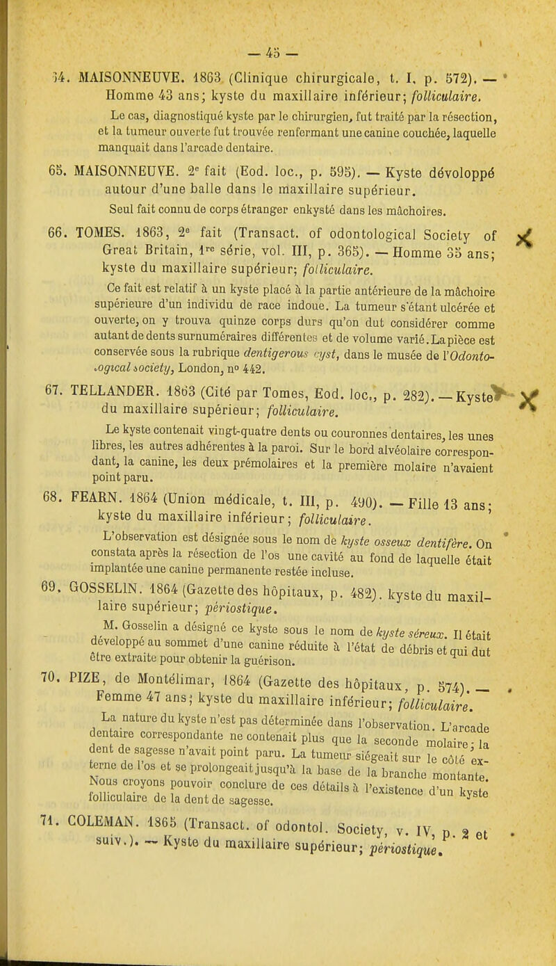 )4. MAISONNEUVE. 1863 (Clinique cliirurgicale, t. I. p. 572). — Homme 43 ans; kyste du maxillaire inférieur; folliculaire. Le cas, diagnostiqué kyste par le chirurgien, fut traité par la résection, et la tumeur ouverte fut trouvée renfermant une canine couchée, laquelle manquait dans l'arcade dentaire. 65. MAISONNEUVE. 2« fait (Eod. loc, p. 595). — Kyste développé autour d'une balle dans le maxillaire supérieur. Seul fait connu de corps étranger enkysté dans les mâchoires. 66. TOMES. 1863, 2° fait (Transact. of odontological Society of Great Britain, l^e série, vol. III, p. 365). -- Homme 35 ans; kyste du maxillaire supérieur; folliculaire. Ce fait est relatif à un kyste placé à la partie antérieure de la mâchoire supérieure d'un individu de race indoue. La tumeur s'étant ulcérée et ouverte, on y trouva quinze corps durs qu'on dut considérer comme autant de dents surnuméraires dilTérentca et de volume varié. La pièce est conservée sous la rubrique dentigerous cijst, dans le musée de VOdonto- •.ogicalàociehj, London, n° 442. 67. TELLANDER. 1863 (Cité par Tomes, Eod. loc, p. 282). - Kyste'ï du maxillaire supérieur; folliculaire. Le kyste contenait vingt-quatre dents ou couronnes dentaires, les unes libres, les autres adhérentes à la paroi. Sur le bord alvéolaire correspon- dant, la canine, les deux prémolaires et la première molaire n'avaient point paru. 68. FEARN. 1864 (Union médicale, t. m, p. 490). — Fille 13 ans- kyste du maxillaire inférieur; folliculaire. ' L'observation est désignée sous le nom de kyste osseux dentifère. On constata après la résection de l'os une cavité au fond de laquelle était implantée une canine permanente restée incluse. 69. GOSSELIN. 1864 (Gazettedes hôpitaux, p. 482). Icyste du maxil- laire supérieur; périostique. M Gosselin a désigné ce kyste sous le nom de kyste séreux. Il était développe au sommet d'une canine réduite à l'état de débris et qui dut être extraite pour obtenir la guérison. 70. PIZE, de Montélimar, 1864 (Gazette des hôpitaux p 574) _ Femme 47 ans; kyste du maxillaire inférieur; folliculaire. La nature du kyste n'est pas déterminée dans l'observation L'arcade den aire correspondante ne contenait plus que la seconde molaire -la dent de sagesse n'avait point paru. La tumeur siégeait sur le côlé ex- terne de 1 os et se prolongeait jusqu'à la base de la branche montante Nous croyons pouvoir conclure de ces détails ii l'existence d'un kystê folliculaire de la dent de sagesse. ^ 71. COLEMAN. 1865 (Transact. of odontol. Society v. IV n 2 suiv.). Kyste du maxillaire supérieur; périostiqùe:'