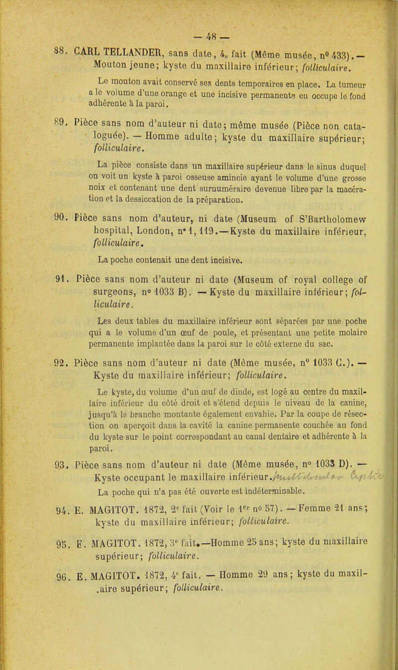 88. CARL TELLANDER, sans date, 4, fait (Môme musée, n0 433).- Mouton jeune; kyste du maxillaire inférieur; folliculaire. Le mouton avait conservé ses dents temporaires en place. La tumeur a le volume d'une orange et une incisive permanente eu occupe le fond adhérente à la paroi. 89. Pièce sans nom d'auteur ni date; môme musée (Pièce non cata- loguée). — Homme adulte ; kyste du maxillaire supérieur; folliculaire. La pièce consiste dans un maxillaire supérieur dans le sinus duquel on voit un kyste à paroi osseuse amincie ayant le volume d'une grosse noix et contenant une dent surnuméraire devenue libre par la macéra- tion et la dessiccation de la préparation. 90. Pièce sans nom d'auteur, ni date (Muséum of S'Barlholomew hospital, London, n'I, H9.—Kyste du maxillaire inférieur, folliculaire, La poche contenait une dent incisive. 91. Pièce sans nom d'auteur ni date (Muséum of royal collège of surgeons, n» 1033 6). — Kyste du maxillaire intérieur;/oi- liculaire. Les deux tables du maxillaire inférieur sont séparées par une poche qui a le volume d'un œuf de poule, et présentant une petite molaire permanente implantée dans la paroi sur le côté externe du sac. 92. Pièce sans nom d'auteur ni date (Même musée, n 1033 G.). — Kyste du maxillaire inférieur; folliculaire. Le kyste, du volume d'un œuf de diude, est logé au centre du maxil- laire inférieur du côté droit et s'étend depuis le niveau de la canine, jusqu'à lo branche montante également envahie. Par la coupe de résec- tion on aperçoit dans la cavité la canine permanente couchée au fond du kyste sur le point correspondant au canal dentaire et adhérente à la paroi. 93. Pièce sans nom d'auteur ni date (Même musée, n° 103S D). — Kyste occupant le maxillaire inférieur./«iW^VCv'fW*^ ê^piCu La poche qui n'a pas été ouverte est indéterminable. 94. E. MAGITOT. 1872, 2' fait (Voir le l^-- no 57). — Femme 21 ans; kyste du maxillaire inférieur; folliculaire. 95. E. MÀGITOT. 1872,3'= fait.—Homme 25 ans; kyste du maxillaire supérieur; folliculaire. 96. E. MAGITOT. 1872, 4 fait. — Homme 29 ans; kyste du maxil- .aire supérieur; folliculaire.