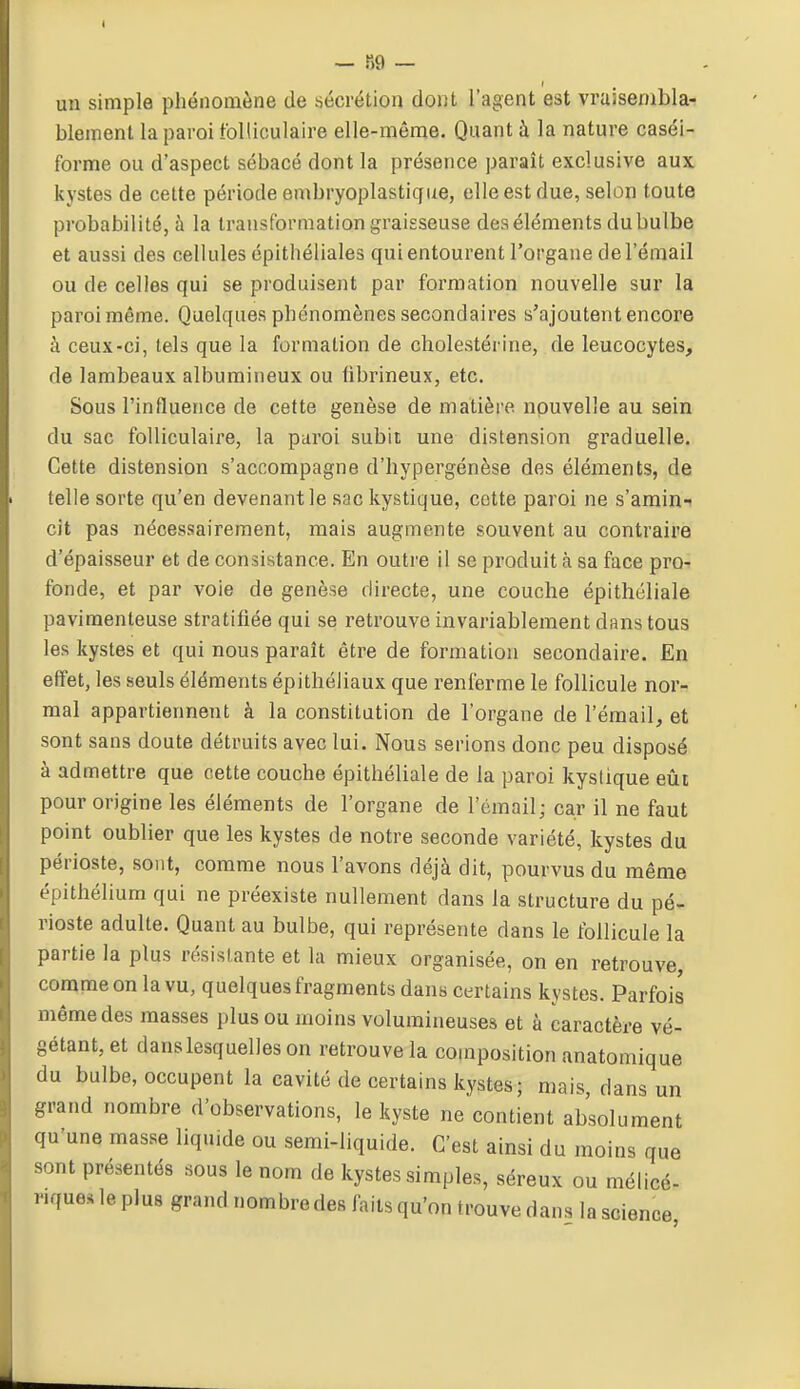 I — 89 — un simple phénomène de sécrétion dont l'agent est vraisenibla- blement la paroi folliculaire elle-même. Quant à la nature caséi- forme ou d'aspect sébacé dont la présence paraît exclusive aux kystes de cette période embryoplastique, elle est due, selon toute probabilité, à la transformation graisseuse des éléments du bulbe et aussi des cellules épithéliales qui entourent l'organe de l'émail ou de celles qui se produisent par formation nouvelle sur la paroi même. Quelques phénomènes secondaires s'ajoutent encore à ceux-ci, tels que la formation de cholestérine, de leucocytes, de lambeaux albumineux ou hbrineux, etc. Sous l'influence de cette genèse de matière nouvelle au sein du sac folliculaire, la paroi subit une distension graduelle. Cette distension s'accompagne d'hypergénèse des éléments, de telle sorte qu'en devenant le sac kystique, cotte paroi ne s'amin- cit pas nécessairement, mais augmente souvent au contraire d'épaisseur et de consistance. En outre il se produit à sa face pro- fonde, et par voie de genèse directe, une couche épithéliale pavimenteuse stratifiée qui se retrouve invariablement dans tous les kystes et qui nous paraît être de formation secondaire. En effet, les seuls éléments épithéliaux que renferme le follicule nor- mal appartiennent à la constitution de l'organe de l'émail, et sont sans doute détruits avec lui. Nous serions donc peu disposé à admettre que cette couche épithéliale de la paroi kyslique eût pour origine les éléments de l'organe de l'émail; car il ne faut point oublier que les kystes de notre seconde variété, kystes du périoste, sont, comme nous l'avons déjà dit, pourvus du même épithélium qui ne préexiste nullement dans la structure du pé- rioste adulte. Quant au bulbe, qui représente dans le follicule la partie la plus résistante et la mieux organisée, on en retrouve, comme on la vu, quelques fragments dans certains kystes. Parfois même des masses plus ou moins volumineuses et à caractère vé- gétant, et dans lesquelles on retrouve la composition anatomique du bulbe, occupent la cavité de certains kystes; mais dans un grand nombre d'observations, le kyste ne contient absolument qu'une mas.se liquide ou semi-liquide. C'est ainsi du moins que sont présentés sous le nom de kystes simples, séreux ou mélicé- «que. le plus grand nombredes faits qu'on trouve dans la science