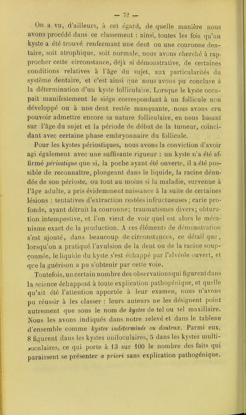 On a vu, d'ailleurs, à cet égard, de quelle manière nous avons procédé dans ce classement : ainsi, toutes les fois qu'un kyste a été trouvé renfermant une dent ou une couronne den- taire, soit atrophique, soit normale, nous avons cherché à rap- procher cette circonstance, déjà si démonstrative, de certaines conditions relatives à lage du sujet, aux particularités du système dentaire, et c'est ainsi (|ue nous avons pu conclure à la détermination d'un kyste folliculaire. Lorsque le kyste occu- pait manifestement le siège correspondant à un follicule non développé ou à une dent restée manquante, nous avons cru pouvoir admettre encore sa nature folliculaire, en nous basant sur l'âge du sujet et la période de début de la tumeur, coïnci- dant avec certaine phase embryonnaire du follicule. Pour les kystes périostiques, nous avons la conviction d'avoir agi également avec une suffisante rigueur : un kyste n'a été af- firmé périostique que si, la poche ayant été ouverte, il a été pos- sible de reconnaître^ plongeant dans le liquide, la racine dénu- dée de son périoste, ou tout au moins si la maladie, survenue à l'âge adulte, a pris évidemment naissance à la suite de certaines lésions : tentatives d'extraction restées infructueuses ; carie pro- fonde, ayant détruit la couronne; traumatismes divers; obtura- tion intempestive, et l'on vient de voir quel est alors le méca- nisme exact de la production. A ces éléments de démonstralio)! s'est ajouté, dans beaucoup de circonstances, ce détail que, lorsqu'on a pratiqué l'avulsion de la dent ou de la racine soup- r-onnée, le liquide du kyste s'est échappé par l'alvéole ouvert, et qcela guérison a pu s'obtenir par cette voie. Toutefois, un certain nombre des observationsqui figurentdans la science échappent à toute explication pathogéiiique, et quelle qu'ait été l'attention apportée à leur examen, nous n'avons pu réussir à les classer : leurs auteurs ne les désignent point autrement que sous le nom de kystes de tel ou tel maxillaire. Nous les avons indiqués dans notre relevé et dans le tableau d'ensemble comme kystes indéterminés ou douteux. Parmi eux, 8 figurent dans les kystes uniloculaires, S dans les kystes multi- Hjculaires, ce qui porte à 13 sur 100 le nombre des faits qui paraissent se présenter a pt^ori sans explication pathogénique.