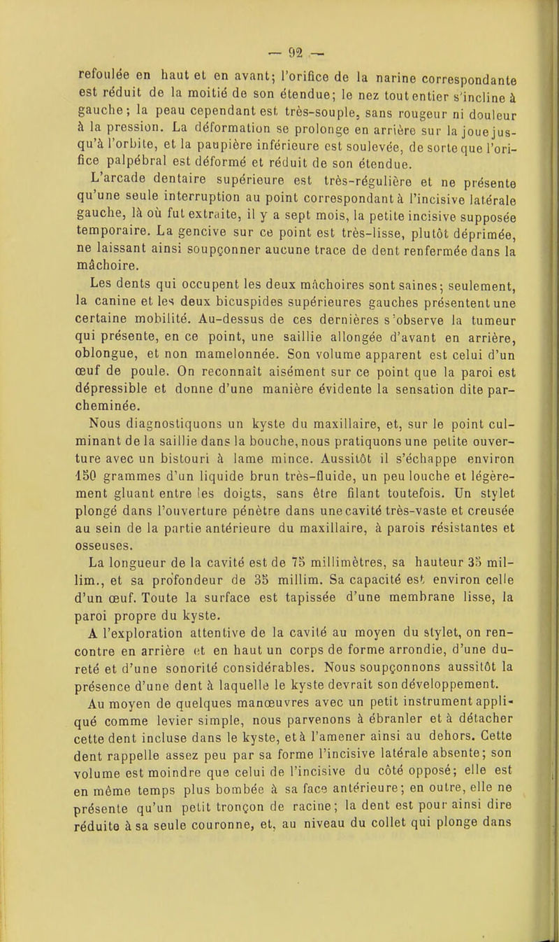refoulée en haut el en avant; l'orifice de la narine correspondante est réduit de la moitié de son étendue; le nez tout entier s'incline à gauche; la peau cependant est très-souple, sans rougeur ni douleur à la pression. La déformation se prolonge en arrière sur la joue jus- qu'à l'orbite, et la paupière inférieure est soulevée, de sorte que l'ori- fice palpébral est déformé et réduit de son étendue. L'arcade dentaire supérieure est très-régulière et ne présente qu'une seule interruption au point correspondant à l'incisive latérale gauche, là où fut extniite, il y a sept mois, la petite incisive supposée temporaire. La gencive sur ce point est très-lisse, plutôt déprimée, ne laissant ainsi soupçonner aucune trace de dent renfermée dans la mâchoire. Les dents qui occupent les deux mâchoires sont saines; seulement, la canine et les deux bicuspides supérieures gauches présentent une certaine mobilité. Au-dessus de ces dernières s'observe la tumeur qui présente, en ce point, une saillie allongée d'avant en arrière, oblongue, et non mamelonnée. Son volume apparent est celui d'un œuf de poule. On reconnaît aisément sur ce point que la paroi est dépressible et donne d'une manière évidente la sensation dite par- cheminée. Nous diagnostiquons un kyste du maxillaire, et, sur le point cul- minant de la saillie dans la bouche, nous pratiquons une petite ouver- ture avec un bistouri à lame mince. Aussitôt il s'échappe environ 450 grammes d'un liquide brun très-fluide, un peu louche et légère- ment gluant entre ies doigts, sans être filant toutefois. Un stylet plongé dans l'ouverture pénètre dans unecavité très-vaste et creusée au sein de la partie antérieure du maxillaire, à parois résistantes et osseuses. La longueur de la cavité est de 75 millimètres, sa hauteur 3b mil- lim., et sa profondeur de 35 millim. Sa capacité est environ celle d'un œuf. Toute la surface est tapissée d'une membrane lisse, la paroi propre du kyste. A l'exploration attentive de la cavité au moyen du slylet, on ren- contre en arrière et en haut un corps de forme arrondie, d'une du- reté et d'une sonorité considérables. Nous soupçonnons aussitôt la présence d'une dent à laquelle le kyste devrait son développement. Au moyen de quelques manœuvres avec un petit instrument appli- qué comme levier simple, nous parvenons à ébranler et à détacher cette dent incluse dans le kyste, et à l'amener ainsi au dehors. Cette dent rappelle assez peu par sa forme l'incisive latérale absente; son volume est moindre que celui de l'incisive du côté opposé; elle est en môme temps plus bombée à sa facs antérieure; en outre, elle ne présente qu'un petit tronçon de racine; la dent est pour ainsi dire réduite à sa seule couronne, et, au niveau du collet qui plonge dans