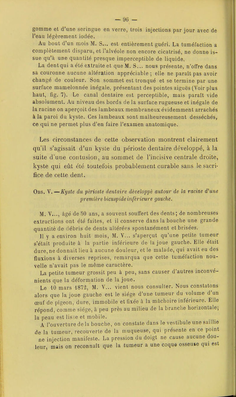 gomme et d'une seringue en verre, trois injections par jour avec de l'eau légèrement iodée. Au bout d'un mois M. S... est entièrement guéri. La tuméfaction a complètement disparu, et l'alvéole non encore cicatrisé, ne donne is- sue qu'à une quantité presque imperceptible de liquide. La dentqui a été extraite et que M. S... nous présente, n'offre dans sa couronne aucune altération appréciable ; elle ne paraît pas avoir changé de couleur. Son sommet est tronqué et se termine par une surface mamelonnée inégale, présentant des pointes aiguës (Voir plus haut, fig. 7). Le canal dentaire est perceptible, mais paraît vide absolument. Au niveau des bords de la surface rugueuse et inégaie de la racine on aperçoit des lambeaux membraneux évidemment arrachés à la paroi du kyste. Ces lambeaux sont malheureusement desséchés, ce qui ne permet plus d'en faire l'examen anatomique. Les circonstances de cette observation montrent clairement qu'il s'agissait d'un kysle du périoste dentaire développé, à la suite d'une contusion, au sommet de l'incisive centrale droite, kyste qui eût été toutefois probablement curable sans le sacri- fice de cette dent. Obs. V.—Kyste du périoste dentaire développé autour de la racine d'une première bicuspide inférieure gauche. M. V..., âgé de 50 ans, a souvent souffert des dents; de nombreuses extractions ont été faites, et il conserve dans la bouche une grande quantité de débris de dents altérées spontanément et brisées. 11 y a environ huit mois, M. V... s'aperçut qu'une petite tumeur s'était produite à la partie inférieure de (a joue gauche. Elle était dure,ne donnait lieu à aucune douleur, et le malade, qui avait eu des fluxions à diverses reprises, remarqua que cette tuméfaction nou- velle n'avait pas le même caractère. La petite tumeur grossit peu à peu, sans causer d'autres inconvé- nients que la déformation de la joue. Le iO mars 18T2, M. V... vient nous consulter. Nous constatons alors que la joue gauche est le siège d'une tumeur du volume d'un œuf de pigeon, dure, immobile et fixée à la mâchoire inférieure. Elle répond, comme siège, à peu près au milieu de la branche horizontale; la peau est lisse et mobile. A l'ouverture de la bouche, on constate dans le vestibule une saillie de la tumeur, recouverte de la muqueuse, qui présente en ce point ne injection manifeste. La pression du doigt ne cause aucune dou- leur, mais on reconnaît que la tumeur a une coque osseuse qui est