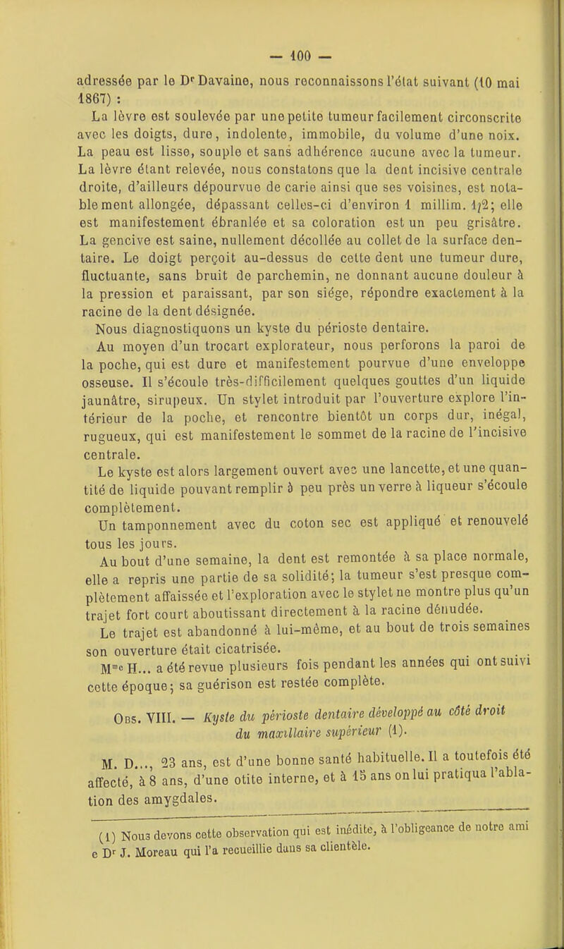 - 400 — adressée par le Di'Davaine, nous reconnaissons l'élat suivant (10 mai 1867) : La lèvre est soulevée par une petite tumeur facilement circonscrite avec les doigts, dure, indolente, immobile, du volume d'une noix. La peau est lisse, souple et sans adhérence aucune avec la tumeur. La lèvre élant relevée, nous constatons que la dent incisive centrale droite, d'ailleurs dépourvue de carie ainsi que ses voisines, est nota- ble ment allongée, dépassant celles-ci d'environ 1 millim. 1^2; elle est manifestement ébranlée et sa coloration est un peu grisâtre. La gencive est saine, nullement décollée au collet de la surface den- taire. Le doigt perçoit au-dessus de cette dent une tumeur dure, fluctuante, sans bruit de parchemin, ne donnant aucune douleur à la pression et paraissant, par son siège, répondre exactement à la racine de la dent désignée. Nous diagnostiquons un kyste du périoste dentaire. Au moyen d'un trocart explorateur, nous perforons la paroi de la poche, qui est dure et manifestement pourvue d'une enveloppe osseuse. Il s'écoule très-difficilement quelques gouttes d'un liquide jaunâtre, sirupeux. Un stylet introduit par l'ouverture explore l'in- térieur de la poche, et rencontre bientôt un corps dur, inégal, rugueux, qui est manifestement le sommet de la racine de l'incisive centrale. Le kyste est alors largement ouvert avec une lancette, et une quan- tité de liquide pouvant remplir à peu près un verre à liqueur s'écoule complètement. Un tamponnement avec du coton sec est appliqué et renouvelé tous les jours. Au bout d'une semaine, la dent est remontée à sa place normale, elle a repris une partie de sa solidité; la tumeur s'est presque com- plètement affaissée et l'exploration avec le stylet ne montre plus qu'un trajet fort court aboutissant directement à la racine dénudée. Le trajet est abandonné à lui-même, et au bout de trois semaines son ouverture était cicatrisée. . . M>H... a été revue plusieurs fois pendant les années qui ontsum cette époque; sa guérison est restée complète. Obs. Vin. — Kyste du périoste dentaire développé au côté droit du maxillaire supérieur (1). M D . 23 ans, est d'une bonne santé habituelle.il a toutefois été affecté, à 8 ans, d'une otite interne, et à 15 ans on lui pratiqua l'abla- tion des amygdales. ^ ^ TÔnous devons cette obTervation qui est inédite, à l'obligeance de notre ami e J. Moreau qui l'a recueillie daus sa clientèle.