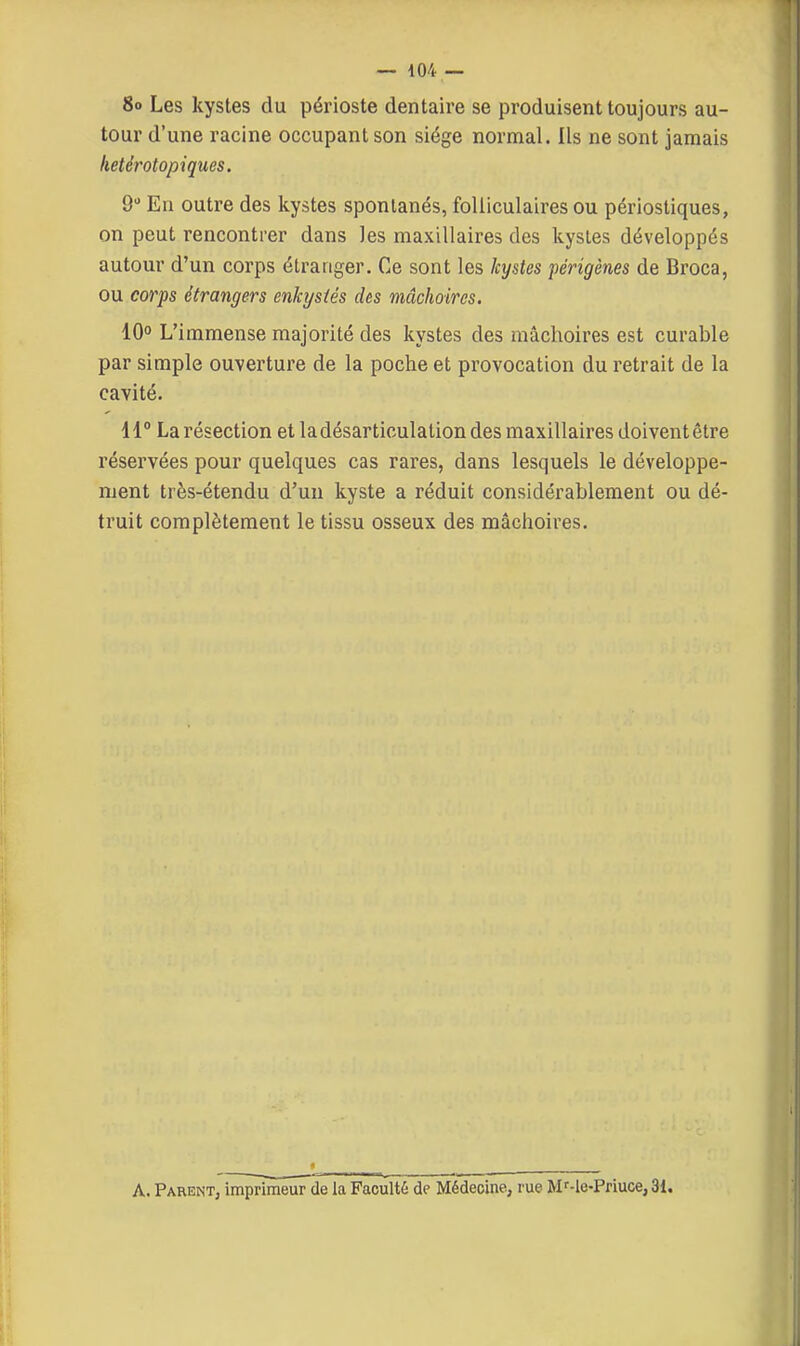 8o Les kystes du périoste dentaire se produisent toujours au- tour d'une racine occupant son siège normal. Ils ne sont jamais hetér otopiques. 9 En outre des kystes spontanés, folliculaires ou périostiques, on peut rencontrer dans les maxillaires des kystes développés autour d'un corps étranger. Ce sont les kystes périgènes de Broca, ou corps étrangers enkystés des mâchoires. 10° L'immense majorité des kystes des mâchoires est curable par simple ouverture de la poche et provocation du retrait de la cavité. 11° La résection et la désarticulation des maxillaires doivent être réservées pour quelques cas rares, dans lesquels le développe- ment très-étendu d'un kyste a réduit considérablement ou dé- truit complètement le tissu osseux des mâchoires. A. Parent, imprimeur de la Faculté de Médecine, rue Mf-le-Priuce, 31.