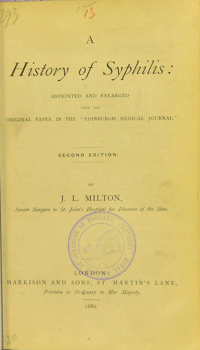 A History of Syphilis: REPRINTED AND ENLARGED FROM THE ORIGINAL PAPER IN THE EDINBURGH MEDICAL JOURNAL.' SECOND EDITION. KY J. L. MILTON, Senior Surgeon to St. John's Hos^al for Diseases of the Skin. HARRISON AND SONS, ST. MARTIN'S LANE Printers in Ordinary to Her Majesty, 1880.
