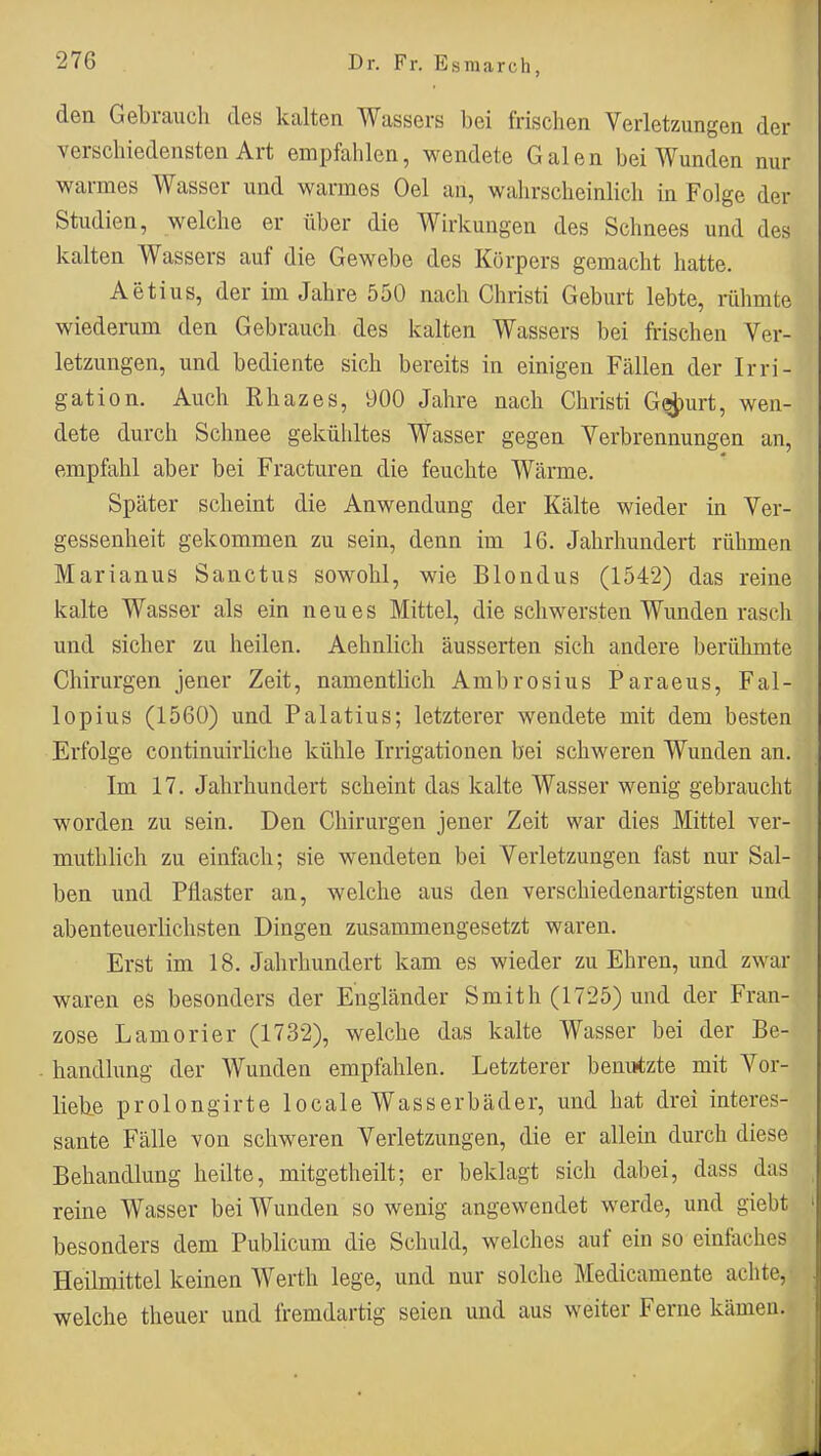 den Gebrauch des kalten Wassers bei frischen Verletzungen der verschiedensten Art empfahlen, wendete Galen bei Wunden nur warmes Wasser und warmes Oel an, wahrscheinlich in Folge der Studien, welche er über die Wirkungen des Schnees und des kalten Wassers auf die Gewebe des Körpers gemacht hatte. Aetius, der im Jahre 550 nach Christi Geburt lebte, rühmte wiederum den Gebrauch des kalten Wassers bei frischen Ver- letzungen, und bediente sich bereits in einigen Fällen der Irri- gation. Auch Rhazes, 900 Jahre nach Christi G^urt, wen- dete durch Schnee gekühltes Wasser gegen Verbrennungen an, empfahl aber bei Fracturen die feuchte Wärme. Später scheint die Anwendung der Kälte wieder in Ver- gessenheit gekommen zu sein, denn im 16. Jahrhundert rühmen Marianus Sanctus sowohl, wie Blondus (1542) das reine kalte Wasser als ein neues Mittel, die schwersten Wunden rasch und sicher zu heilen. Aehnlich äusserten sich andere berühmte Chirurgen jener Zeit, namentlich Ambrosius Paraeus, Fal- lopius (1560) und Palatius; letzterer wendete mit dem besten Erfolge continuirliche kühle Irrigationen bei schweren Wunden an. Im 17. Jahrhundert scheint das kalte Wasser wenig gebraucht worden zu sein. Den Chirurgen jener Zeit war dies Mittel ver- mutlilich zu einfach; sie wendeten bei Verletzungen fast nur Sal- ben und Pflaster an, welche aus den verschiedenartigsten und abenteuerlichsten Dingen zusammengesetzt waren. Erst im 18. Jahrhundert kam es wieder zu Ehren, und zwar waren es besonders der Engländer Smith (1725) und der Fran- zose Lamorier (1732), welche das kalte Wasser bei der Be- handlung der Wunden empfahlen. Letzterer benutzte mit Vor- lieb.e prolongirte locale Wasserbäder, und hat drei interes- sante Fälle von schweren Verletzungen, die er allein durch diese Behandlung heilte, mitgetheilt; er beklagt sich dabei, dass das reine Wasser bei Wunden so wenig angewendet werde, und giebt besonders dem Publicum die Schuld, welches auf ein so einfaches Heilmittel keinen Werth lege, und nur solche Medicamente achte, welche theuer und fremdartig seien und aus weiter Ferne kämen.