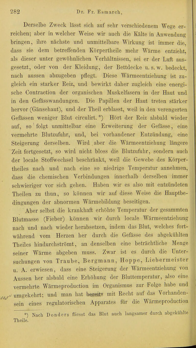 Derselbe Zweck lässt sich auf sehr verschiedenem Wege er- reichen; aber in welcher Weise wir auch die Kälte in Anwendung bringen, ihre nächste und unmittelbare Wirkung ist immer die, dass sie dem betreffenden Körpertheile mehr Wärme entzieht, als dieser unter gewöhnlichen Verhältnissen, sei er der Luft aus- gesetzt, oder von der Kleidung, der Bettdecke u. s. w. bedeckt, nach aussen abzugeben pflegt. Diese Wärmeentziehung ist zu- gleich ein starker Reiz, und bewirkt daher zugleich eine energi- sche Contraction der organischen Muskelfasern in der Haut und in den Gefässwandungen. Die Papillen der Haut treten stärker hervor (Gänsehaut), und der Theil erblasst, weil in den verengerten Gefässen weniger Blut circulirt. *) Hört der Reiz alsbald wieder auf, so' folgt unmittelbar eine Erweiterung der Gefässe, eine vermehrte Blutzufuhr, und, bei vorhandener Entzündung, eine Steigerung derselben. Wird . aber die Wärmeentziehung längere Zeit fortgesetzt, so wird nicht bloss die Blutzufuhr, sondern auch der locale Stoffwechsel beschränkt, weil die Gewebe des Körper- theiles nach und nach eine so niedrige Temperatur annehmen, dass die chemischen Verbindungen innerhalb derselben immer schwieriger vor sich gehen. Haben wir es also mit entzündeten Theilen zu thun, so können wir auf diese Weise die Hauptbe- dingungen der abnormen Wärmebildung beseitigen. Aber selbst die krankhaft erhöhte Temperatur der gesammten Blutmasse (Fieber) können wir durch locale Wärmeentziehung nach und nach wieder herabsetzen, indem das Blut, welches fort- während vom Herzen her durch die Gefässe des abgekühlten Theiles hindurchströmt, an denselben eine beträchthche Menge seiner Wärme abgeben muss. Zwar ist es durch die Unter- suchungen von Traube, Bergmann, Hoppe, Liebermeister u. A. erwiesen, dass eine Steigerung der Wärmeentziehung von Aussen her alsbald eine Erhöhung der Bluttemperatur, also eine vermehrte Wärmeproduction im Organismus zur Folge habe und ^ umgekehrt; und man hat befiäts mit Recht auf das Vorhanden- sein eines regulatorischen Apparates für die Wärmeproduction *)~Nach Donders äiesst das Blut auch langsamer durch abgekühlte Theile.