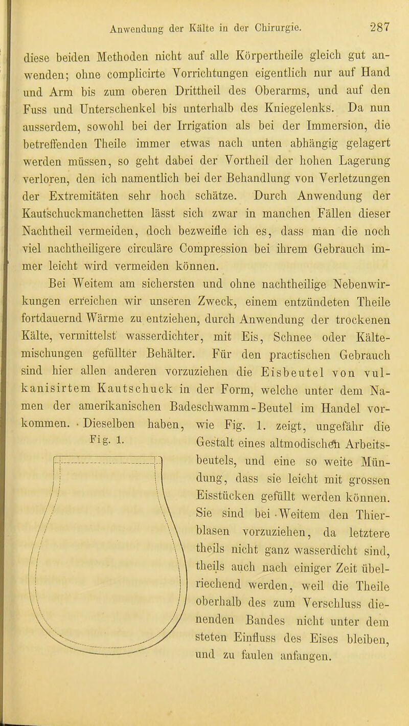 diese beiden Methoden nicht auf alle Körpertlieile gleich gut an- wenden; ohne compHcirte Vorrichtungen eigentlich nur auf Hand und Arm bis zum oberen Drittheil des Oberarms, und auf den Fuss und Unterschenkel bis unterhalb des Kniegelenks. Da nun ausserdem, sowohl bei der Irrigation als bei der Immersion, die betrelTenden Theile immer etwas nach unten abhängig gelagert werden müssen, so geht dabei der Vortheil der hohen Lagerung verloren, den ich namentlich bei der Behandlung von Verletzungen der Extremitäten sehr hoch schätze. Durch Anwendung der Kautschuckmanchetten lässt sich zwar in manchen Fällen dieser Nachtheil vermeiden, doch bezweifle ich es, dass man die noch viel nachtheiligere circuläre Compression bei ilirem Gebrauch im- mer leicht wird vermeiden können. Bei Weitem am sichersten und ohne nachtheilige Nebenwir- kungen erreichen wir unseren Zweck, einem entzündeten Theile fortdauernd Wärme zu entziehen, durch Anwendung der trockenen Kälte, vermittelst wasserdichter, mit Eis, Schnee oder Kälte- mischungen gefällter Behälter. Für den practischen Gebrauch sind hier allen anderen vorzuziehen die Eisbeutel von vul- kanisirtem Kautschuck in der Form, welche unter dem Na- men der amerikanischen Badeschwamm-Beutel im Handel vor- kommen. • Dieselben haben, wie Fig. 1. zeigt, ungefähr die Fig. 1. Gestalt eines altmodischöii Arbeits- beutels, und eine so weite Mün- dung, dass sie leicht mit grossen Eisstücken gefüllt werden können. Sie sind bei - Weitem den Thier- blasen vorzuziehen, da letztere theils nicht ganz wasserdicht sind, theils auch nach einiger Zeit übel- riechend werden, weil die Theile oberhalb des zum Verschluss die- nenden Bandes nicht unter dem steten Einfluss des Eises bleiben, und zu faulen anfangen.