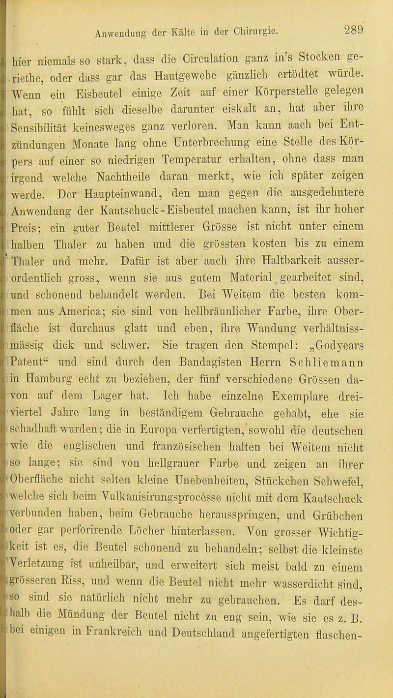 hier niemals SO stark, dass die Circulation ganz in's Stocken ge- riethe, oder dass gar das Hautgewebe gänzlich ertödtet würde. Wenn ein Eisbeutel einige Zeit auf einer Körperstelle gelegen hat, so fühlt sich dieselbe darunter eiskalt an, hat aber ihre ■Sensibilität keinesweges ganz verloren. Man kann auch bei Ent- zündungen Monate lang ohne Unterbrechung eine Stelle des Kör- pers auf einer so niedrigen Temperatur erhalten, ohne dass man irgend welche Nachtheile daran merkt, wie ich später zeigen werde. Der Haupteinwand, den man gegen die ausgedehntere Anwendung der Kautschuck-Eisbeutel machen kann, ist ihr hoher Preis; ein guter Beutel mittlerer Grösse ist nicht unter einem halben Thaler zu haben und die grössten kosten bis zu einem ' Thaler und mehr. Dafür ist aber auch ihre Haltbarkeit ausser- (ordentlich gross, wenn sie aus gutem Material gearbeitet sind, lund schonend behandelt werden. Bei Weitem die besten kom- imen aus America; sie sind von hellbräunlicher Farbe, ihre Ober- tfläche ist durchaus glatt und eben, ihre Wandung verhältniss- imässig dick und schwer. Sie tragen den Stempel: „Godyears !Patent und sind durch den Bandagisten Herrn Schliemann iin Hamburg echt zu beziehen, der fünf verschiedene Grössen da- 'von auf dem Lager hat. Ich habe einzelne Exemplare drei- ' viertel Jahre lang in beständigem Gebrauche gehabt, ehe sie •schadhaft wurden; die in Europa verfertigten,'sowohl die deutschen 'Wie die englischen und französischen halten bei Weitem nicht ■so lange; sie sind von hellgrauer Farbe und zeigen an ihrer »Obei-fläche nicht selten kleine Unebenheiten, Stückchen Schwefel, «welche sich behn Vulkanisirungsprocesse nicht mit dem Kautschuck ^verbunden haben, beim Gebrauche herausspringen, und Grübchen (Oder gar perforirende Löcher hinterlassen. Von grosser Wichtig- Ikeit ist es, die Beutel schonend zu behandeln; selbst die kleinste 'Veriet-5ung ist unheilbar, und erweitert sich meist bald zu einem igrösseren Riss, und wenn die Beutel nicht mehr wasserdicht sind, ^so sind sie natürlich nicht mehr zu gebrauchen. Es darf des- halb die Mündung der Beutel nicht zu eng sein, wie sie es z. B. bei einigen in Frankreich und Deutschland angefertigten flaschen-