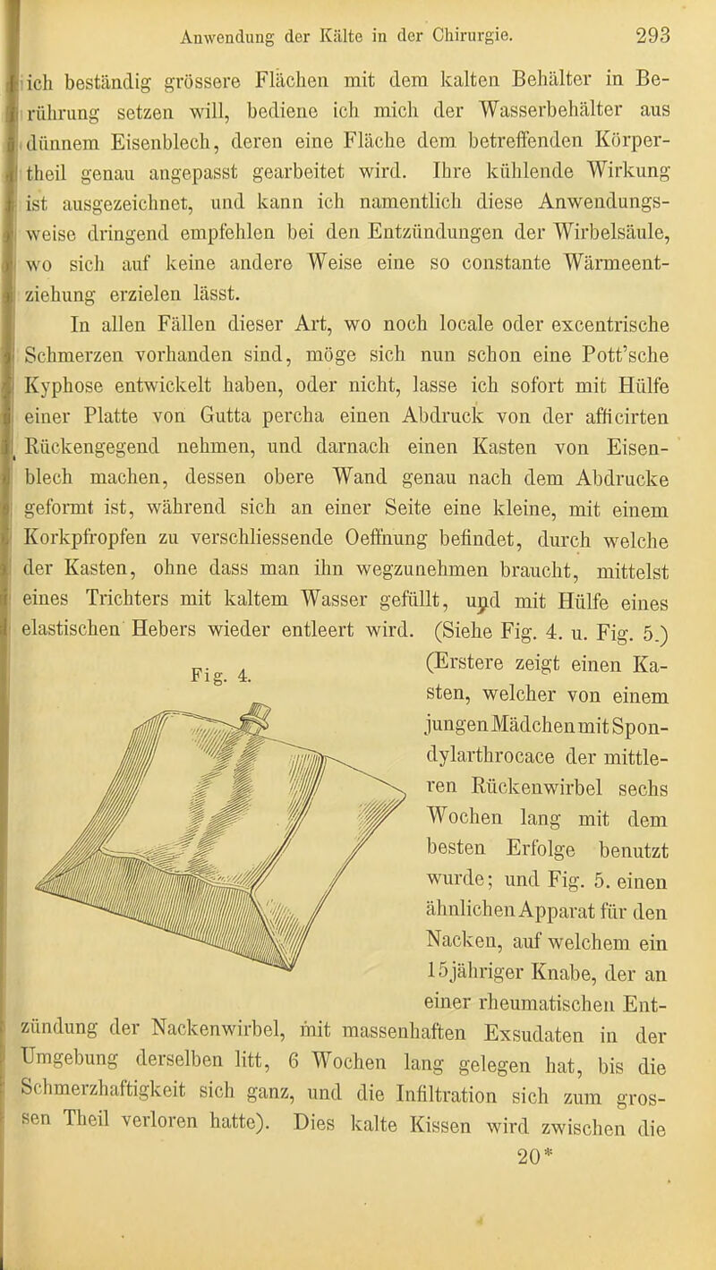 iich beständig grössere Flächen mit dem kalten Behälter in Be- irührung setzen will, bediene ich mich der Wasserbehälter aus Idünnem Eisenblech, deren eine Fläche dem betreffenden Körper- itheil genau angepasst gearbeitet wird. Ihre kühlende Wirkung ist ausgezeichnet, und kann ich namentlich diese Anwendungs- weise dringend empfehlen bei den Entzündungen der Wirbelsäule, wo sich auf keine andere Weise eine so constante Wärmeent- ziehung erzielen lässt. In allen Fällen dieser Art, wo noch locale oder excentrische Schmerzen vorhanden sind, möge sich nun schon eine Pott'sche Kyphose entwickelt haben, oder nicht, lasse ich sofort mit Hülfe einer Platte von Gutta percha einen Abdruck von der afficirten Rückengegend nehmen, und darnach einen Kasten von Eisen- blech machen, dessen obere Wand genau nach dem Abdrucke geformt ist, während sich an einer Seite eine kleine, mit einem Korkpfi-opfen zu verschliessende Oeffnung befindet, durch welche der Kasten, ohne dass man ihn wegzunehmen braucht, mittelst eines Trichters mit kaltem Wasser gefüllt, ujid mit Hülfe eines elastischen Hebers wieder entleert wird. (Siehe Fig. 4. u. Fig. 5.) Zündung der Nackenwirbel, mit massenhaften Exsudaten in der Umgebung derselben litt, 6 Wochen lang gelegen hat, bis die Schmerzhaftigkeit sich ganz, und die Infiltration sich zum gros- sen Theil verloren hatte). Dies kalte Kissen wird zwischen die Fig. i. (Erstere zeigt einen Ka- sten, welcher von einem jungen Mädchen mit Spon- dylarthrocace der mittle- ren Rückenwirbel sechs Wochen lang mit dem besten Erfolge benutzt wurde; und Fig. 5. einen ähnlichen Apparat für den Nacken, auf welchem ein 15 jähriger Knabe, der an einer rheumatischen Ent- 20*