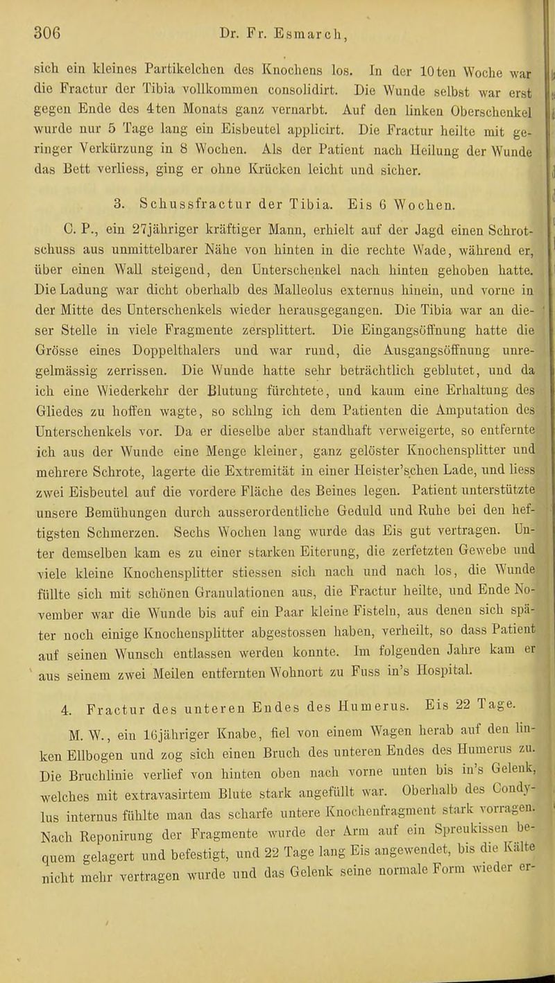 sich ein kleines Partikelchen des Knochens los. In der lOten Woche war die Fractur der Tibia vollkommen consolidirt. Die Wunde selbst war erst gegen Ende des 4ten Monats ganz vernarbt. Auf den linken Oberschenkel wurde nur 5 Tage laug ein Eisbeutel applicirt. Die Fractur heilte mit ge- ringer Verkürzung in 8 Wochen. Als der Patient nach lleiluug der Wunde das Bett verliess, ging er ohne Krücken leicht und sicher. 3. Schussfractur der Tibia. Eis 6 Wochen. C. P., ein 27jähriger kräftiger Mann, erhielt auf der Jagd einen Schrot- schuss aus unmittelbarer Nähe von hinten in die rechte Wade, während er, über einen Wall steigend, den Unterschenkel nach hinten gehoben hatte. Die Ladung war dicht oberhalb des Malleolus externus hinein, und vorne in der Mitte des Unterschenkels wieder herausgegangen. Die Tibia war au die- ser Stelle in viele Fragmente zersplittert. Die Eingangsöffnung hatte die Grösse eines Doppelthalers und war rund, die Ausgangsöifnung unre- gelmässig zerrissen. Die Wunde hatte sehr beträchtlich geblutet, und da ich eine Wiederkehr der Blutung fürchtete, und kaum eine Erhaltung des Gliedes zu hoffen wagte, so schlug ich dem Patienten die Amputation des Unterschenkels vor. Da er dieselbe aber standhaft verweigerte, so entfernte ich aus der Wunde eine Menge kleiner, ganz gelöster Knochensplitter und mehrere Schrote, lagerte die Extremität in einer Heister'schen Lade, und Hess zwei Eisbeutel auf die vordere Fläche des Beines legen. Patient unterstützte unsere Bemühungen durch ausserordentliche Geduld und Ruhe bei den hef- tigsten Schmerzen. Sechs Wochen lang wurde das Eis gut vertragen. Un- ter demselben kam es zu einer starken Eiterung, die zerfetzten Gewebe und viele kleine Knochensplitter stiessen sich nach uud nach los, die Wunde füllte sich mit schönen Granulationen aus, die Fractur heilte, und Ende No- vember war die Wunde bis auf ein Paar kleine Fisteln, aus denen sich spä- ter noch einige Knochensplitter abgestossen haben, verheilt, so dass Patient auf seinen Wunsch entlassen werden konnte. Im folgenden Jahre kam er ' aus seinem zwei Meilen entfernten Wohnort zu Fuss in's Hospital. 4. Fractur des unteren Endes des Humerus. Eis 22 Tage. M. W., ein IGjähriger Knabe, fiel von einem Wagen herab auf den hn- ken Ellbogen und zog sich einen Bruch des unteren Endes des Humerus zu. Die Bruchlinie verlief von hinten oben nach vorne unten bis in's Gelenk, welches mit extravasirtem Blute stark angefüllt war. Oberlialb des Condy Ins internus fühlte man das scharfe untere Knochcufragmeut stark vorrage' Nach Repouirung der Fragmente wurde der Arm auf ein Spreukissen be- quem gelagert und befestigt, und 22 Tage lang Eis angewendet, bis die Kalte nicht mehr vertragen wurde und das Gelenk seine normale Form wieder er-