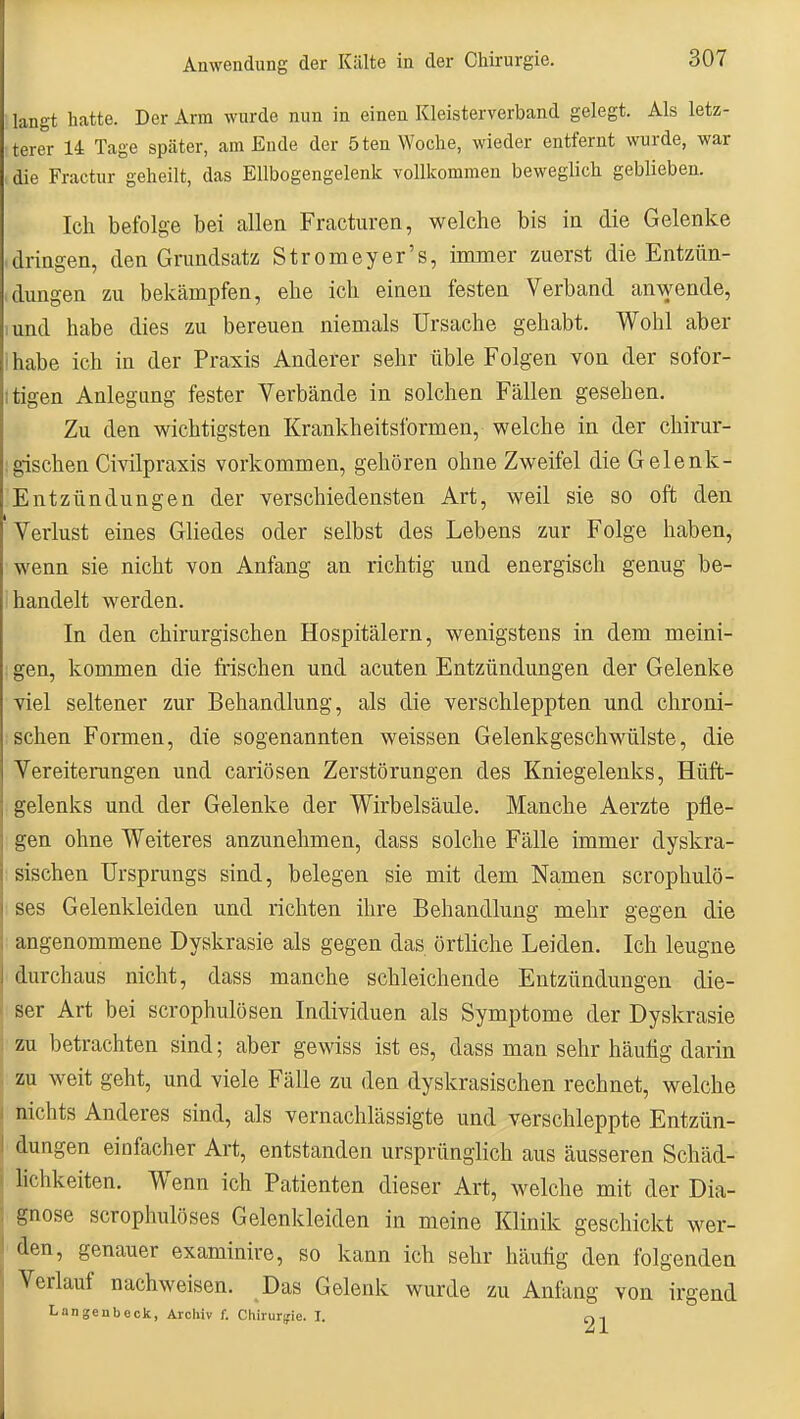 langt hatte. Der Arm wurde nun in einen Kleisterverband gelegt. Als letz- terer 14 Tage später, am Ende der 5ten Woche, wieder entfernt wurde, war die Fractur geheilt, das Ellbogengelenk vollkommen beweglich geblieben. Ich befolg-e bei allen Fracturen, welche bis in die Gelenke • dringen, den Grundsatz Stromeyer's, immer zuerst die Entzün- ,düngen zu bekämpfen, ehe ich einen festen Verband an\yende, lund habe dies zu bereuen niemals Ursache gehabt. Wohl aber ihabe ich in der Praxis Anderer sehr üble Folgen von der sofor- itigen Anlegung fester Verbände in solchen Fällen gesehen. Zu den wichtigsten Krankheitsformen, welche in der chirur- ;gischen Civilpraxis vorkommen, gehören ohne Zweifel die Gelenk- Entzündungen der verschiedensten Art, weil sie so oft den Verlust eines Gliedes oder selbst des Lebens zur Folge haben, wenn sie nicht von Anfang an richtig und energisch genug be- ihandelt werden. In den chirurgischen Hospitälern, wenigstens in dem meini- gen, kommen die frischen und acuten Entzündungen der Gelenke viel seltener zur Behandlung, als die verschleppten und chroni- schen Formen, die sogenannten weissen Gelenkgeschwülste, die Vereitenmgen und cariösen Zerstörungen des Kniegelenks, Hüft- gelenks und der Gelenke der Wirbelsäule. Manche Aerzte pfle- gen ohne Weiteres anzunehmen, dass solche Fälle immer dyskra- sischen Ursprungs sind, belegen sie mit dem Namen scropliulö- ses Gelenkleiden und richten ihre Behandlung mehr gegen die angenommene Dyskrasie als gegen das örtliche Leiden. Ich leugne durchaus nicht, dass manche schleichende Entzündungen die- ser Art bei scrophulosen Individuen als Symptome der Dyskrasie I zu betrachten sind; aber gewiss ist es, dass man sehr häutig darin zu weit geht, und viele Fälle zu den dyskrasischen rechnet, welche I nichts Anderes sind, als vernachlässigte und verschleppte Entzün- :l düngen einfacher Art, entstanden ursprünglich aus äusseren Schäd- i lichkeiten. Wenn ich Patienten dieser Art, welche mit der Dia- : gnose scrophulöses Gelenkleiden in meine Klinik geschickt wer- I den, genauer examinire, so kann ich sehr häutig den folgenden Verlauf nachweisen. Das Gelenk wurde zu Anfang von irgend Langenbeok, Archiv f. Chirurgie. I. q ^