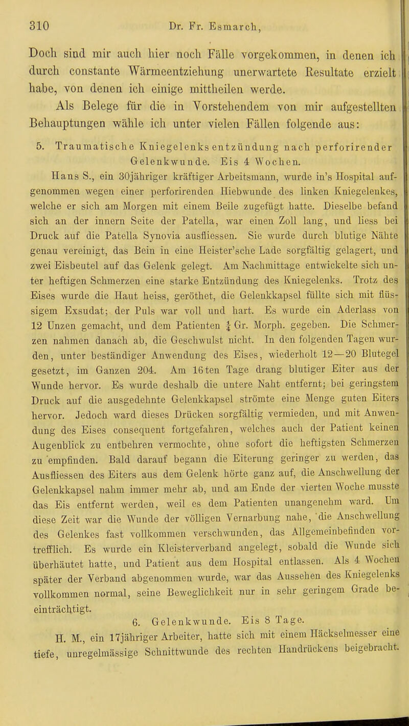 Doch sind mir auch hier noch Fälle vorgekommen, in denen ich durch constante Wärmeentziehung unerwartete Resultate erzielt habe, von denen ich einige mittheilen werde. Als Belege für die in Vorstehendem von mir aufgestellten Behauptungen wähle ich unter vielen Fällen folgende aus: 5. Traumatische Kniegelenks entzündung nach perforirender Gelenkwunde. Eis 4 Wochen. Hans S., ein SOjähriger kräftiger Arbeitsmaun, wurde in's Hospital auf- genommen wegen einer perforirenden Hiebwunde des linken Kniegelenkes, welche er sich am Morgen mit einem Beile zugefügt hatte. Dieselbe befand sich an der Innern Seite der Patella, war einen Zoll laug, und Hess bei Druck auf die Patella Synovia ausfliessen. Sie wurde durch blutige Nähte genau vereinigt, das Bein in eine Heister'sche Lade sorgfältig gelagert, und zwei Eisbeutel auf das Gelenk gelegt. Am Nachmittage entwickelte sich un- ter heftigen Schmerzen eine starke Entzündung des Kniegelenks. Trotz des Eises wurde die Haut heiss, geröthet, die Gelenkkapsel füllte sich mit flüs- sigem Exsudat; der Puls war voll und hart. Es wurde ein Aderlass von 12 Unzen gemacht, und dem Patienten | Gr. Morph, gegeben. Die Schmer- zen nahmen danach ab, die Geschwulst nicht. In den folgenden Tagen wur- den, unter beständiger Anwendung des Eises, wiederholt 12 — 20 Blutegel gesetzt, im Ganzen 204. Am 16ten Tage drang blutiger Eiter aus der Wunde hervor. Es wurde deshalb die untere Naht entfernt; bei geringstem Druck auf die ausgedehnte Gelenkkapsel strömte eine Menge guten Eiters hervor. Jedoch ward dieses Drücken sorgfältig vermieden, und mit Anwen- dung des Eises cousequent fortgefahren, welches auch der Patient keinen Augenblick zu entbehren vermochte, ohne sofort die heftigsten Schmerzen zu empfinden. Bald darauf begann die Eiterung geringer zu werden, das Ausfliessen des Eiters aus dem Gelenk hörte ganz auf, die Anschwellung der Gelenkkapsel nahm immer mehr ab, und am Ende der vierten Woche musste das Eis entfernt werden, weil es dem Patienten unangenehm ward. Um diese Zeit war die Wunde der völligen Vernarbung nahe, die Anschwellung des Gelenkes fast vollkommen verschwunden, das Allgemeinbefinden vor- trefflich. Es wurde ein Kleisterverband angelegt, sobald die Wunde sich überhäutet hatte, und Patient aus dem Hospital entlassen. Als 4 Wochen später der Verband abgenommen wurde, war das Aussehen des Kniegelenks vollkommen normal, seine Beweglichkeit nur in sehr geringem Grade be- einträchtigt. 6. Gelenkwunde. Eis 8 Tage. H. M., ein 17jähriger Arbeiter, hatte sich mit einem Iläckselmesser eine tiefe, 'unregelmässige Schnittwunde des rechten Handrückens beigebracht.