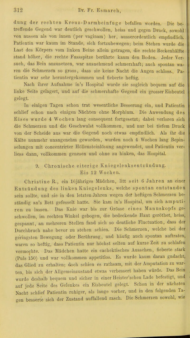 dung der rechten Kreuz-Darm'beinfuge befallen worden. Die be- treffende Gegend war deutlich geschwollen, heiss und gegen Druck, sowohl von aussen als von innen (per vaginam) her, ausserordentlich empfindlich. Patientin war kaum im Stande, sich fortzubewegen; beim Stehen wurde die Last des Körpers vom linken Beine allein getragen, die rechte Beckenhälfte stand höher, die rechte Fussspitze berührte kaum den Boden. Jeder Ver- such, das Bein anzusetzen, war ausnehmend schmerzhaft; auch spontan wa- ren die Schmerzeti so gross, dass sie keine Nacht die Augen schloss.. Pa- tientin war sehr heruntergekommen und fieberte heftig. Nach ihrer Aufnahme in's Hospital wurde sie sogleich bequem auf die linke Seite gelagert, und auf die schmerzhafte Gegend ein grosser Eisbeutel gelegt. In einigen Tagen schon trat wesentliche Besserung ein, und Patientin schlief schon nach einigen Nächten ohne Morphium. Die Anwendung des Eises wurde 4 Wochen lang consequent fortgesetzt; dabei verloren sich die Schmerzen und die Geschwulst vollkommen, und nur bei tiefem Druck von der Scheide aus war die Gegend noch etwas empfindlich. Als ihr die Kälte nunmehr unangenehm geworden, wurden noch 4 Wochen lang Bepin- selungen mit concentrirter Höllensteinlösung angewendet, und Patientin ver- liess dann, vollkommen genesen und ohne zu hinken, das Hospital. 9. Chronische eiterige Kniegelenksentzündung. Eis 12 Wochen. Christine R., ein IGjähriges Mädchen, litt seit 6 Jahren an einer Entzündung des linken Kniegelenks, welche spontan entstanden sein sollte, und sie in den letzten Jahren wegen der heftigen Schmerzen be- ständig an's Bett gefesselt hatte. Sie kam in's Hospital, um sich amputi- ren zu lassen. Das Knie war bis zur Grösse eines Mannskopfs ge- schwollen, im rechten Winkel gebogen, die bedeckende Haut geröthet, heiss, gespannt, an mehreren Stellen fand sich so deutliche Fluctuation, dass der Durchbruch nahe bevor zu stehen schien. Die Schmerzen, welche bei der geringsten Bewegung oder Berührung, und häufig auch spontan auftraten, waren so heftig, dass Patientin nur höchst selten auf kurze Zeit zu schlafen vermochte. Das Mädchen hatte ein cachektisches Aussehen, fieberte stark (Puls 150) und war vollkommen appetitlos. Es wurde kaum daran gndacht, das Glied zu erhalten; doch schien es rathsam, mit der Amputation zu war- ten, bis sich der Allgemeinzustand etwas verbessert haben würde. Das Bein wurde deshalb bequem und sicher in einer Heister'schen Lade befestigt, und auf jede Seite des Gelenkes ein Eisbeutel gelegt. Schon in der nächsten Nacht schlief Patientin ruhiger, als lange vorher, und in den folgenden Ta- gen besserte sich der Zustand auffallend rasch. Die Schmerzen sowohl, wie