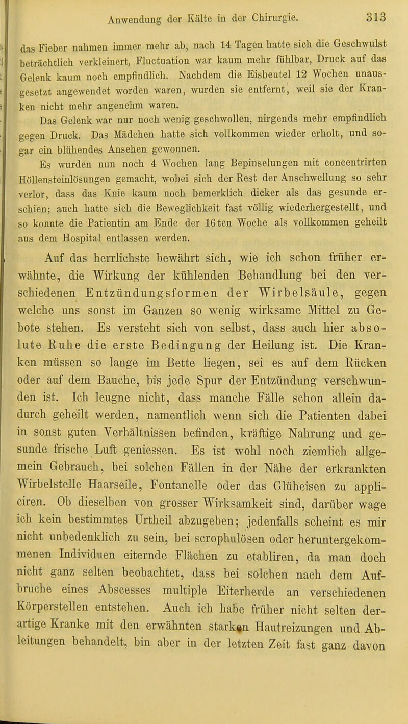 das Fieber nahmen immer mehr ab, nach 14 Tagen hatte sich die Geschwulst beträchtlich verkleinert, Fluctuation war kaum mehr fühlbar, Druck auf das Gelenk kaum noch empfindlich. Nachdem die Eisbeutel 12 Wochen unaus- gesetzt angewendet worden waren, wurden sie entfernt, weil sie der Kran- ken nicht mehr angenehm waren. Das Gelenk war nur noch wenig geschwollen, nirgends mehr empfindlich gegen Druck. Das Mädchen hatte sich vollkommen wieder erholt, und so- gar ein blühendes Ansehen gewonnen. Es wurden nun noch 4 Wochen lang Bepinselungen mit concentrirten Höllensteinlösungen gemacht, wobei sich der Rest der Anschwellung so sehr verlor, dass das Knie kaum noch bemerklich dicker als das gesunde er- schien; auch hatte sich die Beweglichkeit fast völlig wiederhergestellt, und so konnte die Patientin am Ende der 16ten Woche als vollkommen geheilt aus dem Hospital entlassen werden. Auf das herrlichste bewährt sich, wie ich schon früher er- wähnte, die Wirkung der kühlenden Behandlung bei den ver- schiedenen Entzündungsformen der Wirbelsäule, gegen welche uns sonst im Ganzen so wenig wirksame Mittel zu Ge- bote stehen. Es versteht sich von selbst, dass auch hier abso- lute Ruhe die erste Bedingung der Heilung ist. Die Kran- ken müssen so lange im Bette liegen, sei es auf dem Rücken oder auf dem Bauche, bis jede Spur der Entzündung verschwun- den ist. Ich leugne nicht, dass manche Fälle schon allein da- durch geheilt werden, namentlich wenn sich die Patienten dabei in sonst guten Verhältnissen befinden, kräftige Nahrung und ge- sunde frische Luft gemessen. Es ist wohl noch ziemlich allge- mein Gebrauch, bei solchen Fällen in der Nähe der erkrankten Wirbelstelle Haarseile, Fontanelle oder das Glüheisen zu appli- ciren. Ob dieselben von grosser Wii'ksamkeit sind, darüber wage ich kein bestimmtes Urtheil abzugeben; jedenfalls scheint es mir nicht unbedenklich zu sein, bei scrophulösen oder heruntergekom- menen Individuen eiternde Flächen zu etabliren, da man doch nicht ganz selten beobachtet, dass bei solchen nach dem Auf- bruche eines Abscesses multiple Eiterherde an verschiedenen Körperstellen entstehen. Auch ich habe früher nicht selten der- artige Kranke mit den erwähnten starken Hautreizungen und Ab- leitungen behandelt, bin aber in der letzten Zeit fast ganz davon