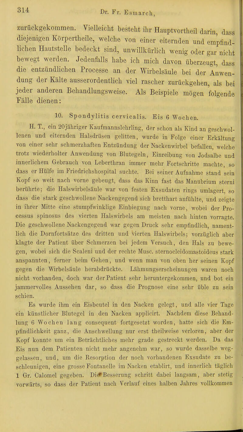 zurückgekommen. Vielleicht besteht ihr Hauptvortheil darin, dass diejenigen Körpertheile, welche von einer eiternden und empfind- lichen Hautstelle bedeckt sind, unwillkürlich wenig oder gar nicht bewegt werden. Jedenfalls habe ich mich davon überzeugt, dass die entzündlichen Processe an der Wirbelsäule bei der Anwen- dung der Kälte ausserordentlich viel rascher zurückgehen, als bei jeder anderen Behandlungsweise. Als Beispiele mögen folgende Fälle dienen: 10. Spondylitis cervicalis. Eis 6 Wochen. H. T., ein 20jähriger Kaufmannslehrling, der schon als Kind an geschwol- lenen und eiternden Halsdrüsen gelitten, wurde in Folge einer Erkältung von einer sehr schmerzhaften Entzündung der Nackenwrbel befallen, welche trotz wiederholter Anwendung von Blutegeln, Einreibung von Jodsalbe und innerlichem Gebrauch von Leberthran immer mehr Fortschritte machte, so dass er Hülfe im Friedrichshospital suchte. Bei seiner Aufnahme stand sein Kopf so weit nach vorne gebeugt, dass das Kinn fast das Manubrium sterni berührte; die Halswirbelsäule war von festen Exsudaten rings umlagert, so dass die stark geschwollene Nackengegend sich bretthart anfühlte, und zeigte in ihrer Mitte eine stumpfwinklige Einbiegung nach vorne, wobei der Pro- cessus spinosus des vierten Halswirbels am meisten nach hinten vorragte. Die geschwollene Nackengegend war gegen Druck sehr empfindlich, nament- lich die Dornfortsätze des dritten und vierten Halswirbels; vorzüglich aber klagte der Patient über Schmerzen bei jedem Versuch, den Hals zu bewe- gen, wobei sich die Scaleni und der rechte Muse, sternocleidomastoideus stark anspannten, ferner beim Gehen, und wenn man von oben her seinen Kopf gegen die Wirbelsäule herabdrückte. Lähmungserscheinungen waren noch nicht vorhanden, doch war der Patient sehr heruntergekommen, und bot ein jammervolles Aussehen dar, so dass die Prognose eine sehr üble zu sein schien. Es wurde ihm ein Eisbeutel in den Nacken gelegt, und alle yier Tage ein künstlicher Blutegel in den Nacken applicirt. Nachdem diese Behand- lung 6 Wochen lang consequent fortgesetzt worden, hatte sich die Em- pfindlichkeit ganz, die Anschwellung nur erst theilweise verloren, aber der Kopf konnte um ein Beträchtliches mehr grade gestreckt werden. Da das Eis nun dem Patienten nicht mehr angenehm war, so wurde dasselbe Aveg- gelassen, und, um die Resorption der noch vorhandenen Exsudate zu be- schleunigen, eine grosse Fontanelle im Nacken etablirt, und innerlich täglich 1 Gr. Calomel gegeben. Di^Besserung schritt dabei langsam, aber stetig vorwärts, so dass der Patient nach Verlauf eines halben Jahres vollkommen