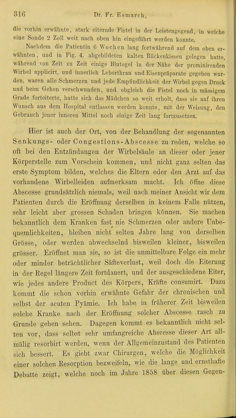 die vorhin erwähnte, stark eiternde Fistel in der Leistengegend, in welche eine Sonde 2 Zoll weit nach oben hin eingeführt werden konnte. Nachdem die Patientin 6 Wochen lang fortwährend auf dem oben er- wähnten, und in Fig. 4. abgebildeten kalten Rückenkissen gelegen hatte, während von Zeit zu Zeit einige Blutegel in der Nähe der prominirenden Wirbel applicirt, und innerlich Leberthran und Eisenpräparate gegeben wur- den, waren alle Schmerzen und jede Empfindlichkeit der Wirbel gegen Druck und beim Gehen verschwunden, und obgleich die Fistel noch in massigem Grade forteiterte, hatte sich das Mädchen so weit erholt, dass sie auf ihren Wunsch aus dem Hospital entlassen werden konnte, mit der Weisung, den Gebrauch jener inneren Mittel noch einige Zeit lang fortzusetzen. Hier ist auch der Ort, von der Behandlung der sogenannten Senkungs- oder Congestions-Abscesse zu reden, welche so oft bei den Entzündungen der Wirbelsäule an dieser oder jener Körperstelle zum Vorschein kommen, und nicht ganz selten das erste Symptom bilden, welches die Eltern oder den Arzt auf das vorhandene Wirbelleiden aufmerksam macht. Ich öifne diese Abscesse grundsätzlich niemals, weil nach meiner Ansicht wir dem Patienten durch die Eröffnung derselben in keinem Falle nützen, sehr leicht aber grossen Schaden bringen können. Sie machen bekanntlich dem Kranken fast nie Schmerzen oder andere Unbe- quemlichkeiten, bleiben nicht selten Jahre lang von derselben Grösse, oder werden abwechselnd bisweilen kleiner, bisweilen grösser. Eröffnet man sie, so ist die unmittelbare Folge ein mehr oder minder beträchtlicher Säfteverlust, weil doch die Eiterung in der Regel längere Zeit fortdauert, und der ausgeschiedene Eiter, wie jedes andere Product des Körpers, Kräfte consumirt. Dazu kommt die schon vorhin erwähnte Gefahr der chronischen und selbst der acuten Pyämie. Ich habe in früherer Zeit bisweilen solche Kranke nach der Eröflhung solcher Abscesse rasch zu Grunde gehen sehen. Dagegen kommt es bekannthch nicht sel- ten vor, dass selbst sehr umfangreiche Abscesse dieser Art all- mälig resorbirt werden, wenn der Allgemeinzustand des Patienten sich bessert. Es giebt zwar Chirurgen, welche die Möghchkeit einer solchen Resorption bezweifeln, wie die lange und ernsthafte Debatte zeigt, welche noch im Jahre 1858 über diesen Gegen-