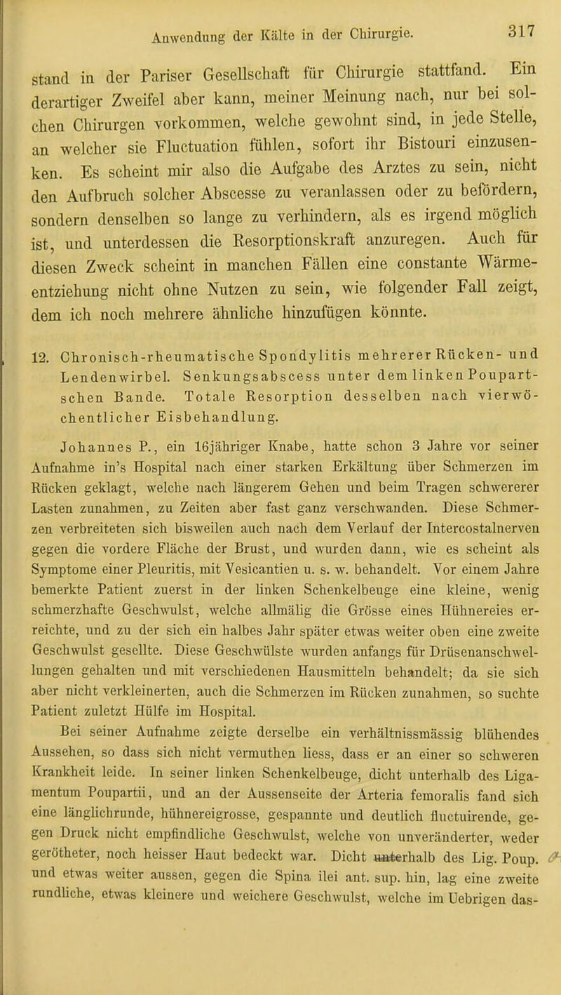 Stand ia der Pariser Gesellschaft für Chirurgie stattfand. Ein derartiger Zweifel aber kann, meiner Meinung nach, nur bei sol- chen Chirurgen vorkommen, welche gewohnt sind, in jede Stelle, an welcher sie Fluctuation fühlen, sofort ihr Bistouri einzusen- ken. Es scheint mir also die Aufgabe des Arztes zu sein, nicht den Aufbruch solcher Abscesse zu veranlassen oder zu befördern, sondern denselben so lange zu verhindern, als es irgend möglich ist, und unterdessen die Resorptionskraft anzuregen. Auch für diesen Zweck scheint in manchen Fällen eine constante Wärme- entziehung nicht ohne Nutzen zu sein, wie folgender Fall zeigt, dem ich noch mehrere ähnliche hinzufügen könnte. 12. Chronisch-rlieumatisclie Spondylitis mehrerer Rücken- und Lendenwirbel. Senkungsabscess unter dem linken Poupart- sehen Bande. Totale Resorption desselben nach vierwö- chentlicher Eisbehandlung. Johannes P., ein 16jähriger Knabe, hatte schon 3 Jahre vor seiner Aufnahme in's Hospital nach einer starken Erkältung über Schmerzen im Rücken geklagt, welche nach längerem Gehen und beim Tragen schwererer Lasten zunahmen, zu Zeiten aber fast ganz verschwanden. Diese Schmer- zen verbreiteten sich bisweilen auch nach dem Verlauf der Intercostalnerven gegen die vordere Fläche der Brust, und wurden dann, wie es scheint als Symptome einer Pleuritis, mit Vesicantien u. s. w. behandelt. Vor einem Jahre bemerkte Patient zuerst in der linken Schenkelbeuge eine kleine, wenig schmerzhafte Geschwulst, welche allmälig die Grösse eines Hühnereies er- reichte, und zu der sich ein halbes Jahr später etwas weiter oben eine zweite Geschwulst gesellte. Diese Geschwülste wurden anfangs für Drüsenanschwel- lungen gehalten und mit verschiedenen Hausmitteln behandelt; da sie sich aber nicht verkleinerten, auch die Schmerzen im Rücken zunahmen, so suchte Patient zuletzt Hülfe im Hospital. Bei seiner Aufnahme zeigte derselbe ein verhältnissmässig blühendes Aussehen, so dass sich nicht vermuthen liess, dass er an einer so schweren Krankheit leide. In seiner linken Schenkelbeuge, dicht unterhalb des Liga- mentum Poupartii, und an der Aussenseite der Arteria feraoralis fand sich eine länghchrunde, hühnereigrosse, gespannte und deutlich fluctuirende, ge- gen Druck nicht empfindliche Geschwulst, welche von unveränderter, weder gerötheter, noch heisser Haut bedeckt war. Dicht »öterhalb des Lig. Poup. und etwas weiter aussen, gegen die Spina ilei ant. sup. hin, lag eine zweite rundliche, etwas kleinere und weichere Geschwulst, welche im Uebrigen das-
