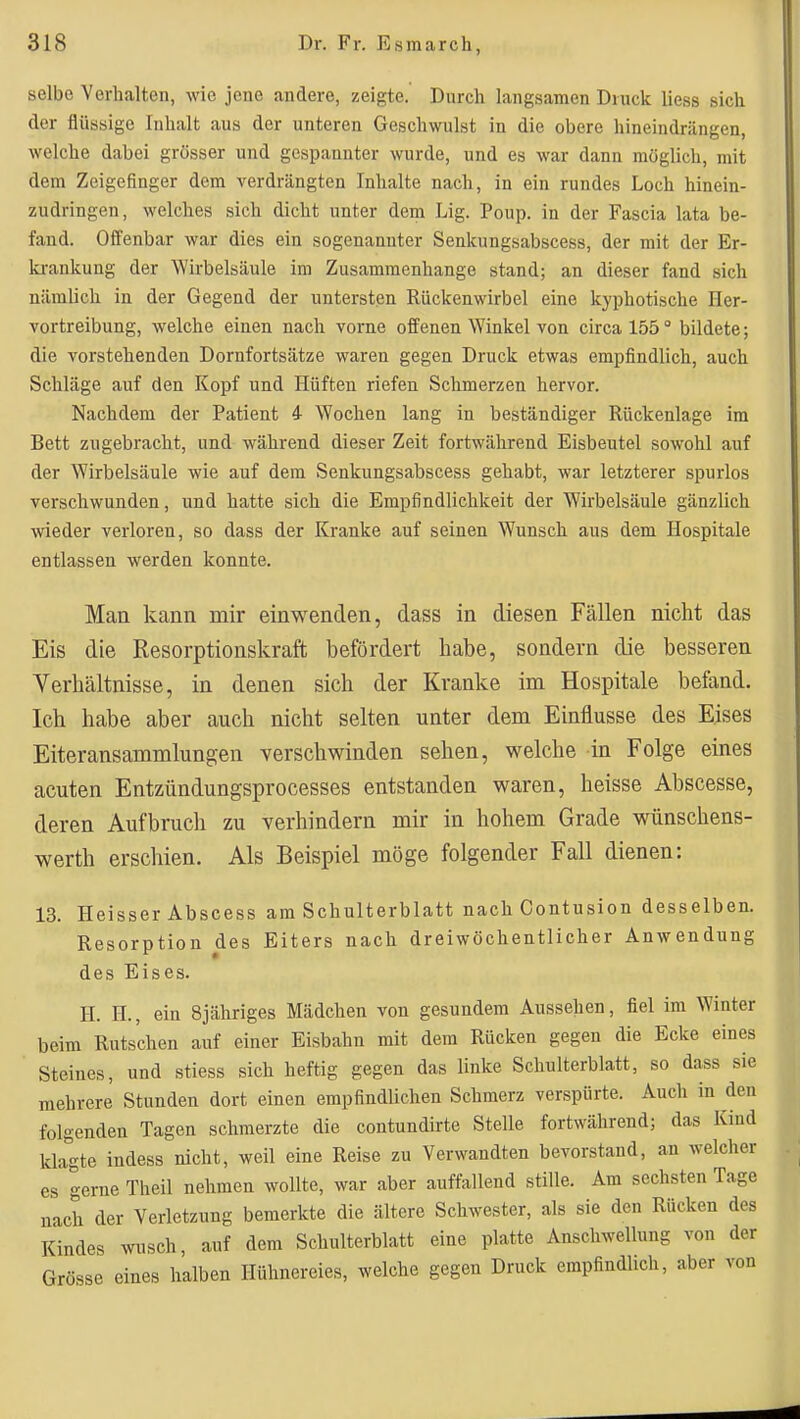 selbe Yerhalteu, wie jene andere, zeigte. Durch langsamen Druck liess sich clor flüssige Inhalt aus der unteren Geschwulst in die obere hineindrängen, welche dabei grösser und gespannter wurde, und es war dann möglich, mit dem Zeigefinger dem verdrängten Inhalte nach, in ein rundes Loch hinein- zudringen, welches sich dicht unter dem Lig. Poup. in der Fascia lata be- fand. Offenbar war dies ein sogenannter Senkungsabscess, der mit der Er- ki-ankung der Wirbelsäule im Zusammenhange stand; an dieser fand sich nämlich in der Gegend der untersten Rückenwirbel eine kyphotische Her- vortreibung, welche einen nach vorne offenen Winkel von circa 155 ° bildete; die vorstehenden Dornfortsätze waren gegen Druck etwas empfindlich, auch Schläge auf den Kopf und Hüften riefen Schmerzen hervor. Nachdem der Patient 4 Wochen lang in beständiger Rückenlage im Bett zugebracht, und während dieser Zeit fortwährend Eisbeutel sowohl auf der Wirbelsäule wie auf dem Senkungsabscess gehabt, war letzterer spurlos verschwunden, und hatte sich die Empfindlichkeit der Wirbelsäule gänzlich wieder verloren, so dass der Kranke auf seinen Wunsch aus dem Hospitale entlassen werden konnte. Man kann mir einwenden, dass in diesen Fällen nicht das Eis die Resorptionskraft befördert habe, sondern die besseren Verhältnisse, in denen sich der Kranke im Hosi^tale befand. Ich habe aber auch nicht selten unter dem Einflüsse des Eises Eiteransammlungen verschwinden sehen, welche in Folge eines acuten Entzündungsprocesses entstanden waren, heisse Abscesse, deren Aufbruch zu verhindern mir in hohem Grade wünschens- werth erschien. Als Beispiel möge folgender Fall dienen: 13. Heisser Abscess am Schulterblatt nach Contusion desselben. Resorption des Eiters nach dreiwöchentlicher Anwendung des Eises. H. H., ein Sjähriges Mädchen von gesundem Aussehen, fiel im Winter beim Rutschen auf einer Eisbahn mit dem Rücken gegen die Ecke eines Steines, und stiess sich heftig gegen das linke Schulterblatt, so dass sie mehrere Stunden dort einen empfindlichen Schmerz verspürte. Auch in den folgenden Tagen schmerzte die contundirte Stelle fortwährend; das Kind klagte indess nicht, weil eine Reise zu Verwandten bevorstand, an welcher es gerne Theil nehmen wollte, war aber auffallend stille. Am sechsten Tage nach der Verletzung bemerkte die ältere Schwester, als sie den Rücken des Kindes wusch, auf dem Schulterblatt eine platte Anschwellung von der Grösse eines halben Hühnereies, welche gegen Druck empfindlich, aber von