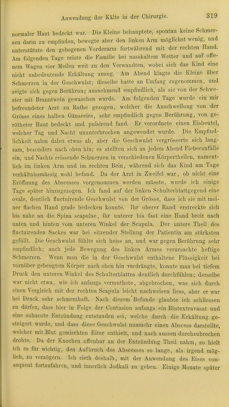 normaler Haut bedeckt war. Die Kleine behauptete, spontan keine Schraer- zeu darin zu empfinden, bewegte aber den linken Arm möglichst wenig, und unterstützte den gebogenen Vorderarm fortwährend mit der rechten Hand. Am folgenden Tage reiste die Familie bei nasskaltem Wetter und auf offe- nem Wagen vier Meilen weit zu den Verwandten, wobei sich das Kind eine nicht unbedeutende Erkältung zuzog. Am Abend klagte die Kleine über Schmerzen in der Geschwulst; dieselbe hatte an Umfang zugenommen, und zeigte sich gegen Berührung ausnehmend empfindlich, als sie von der Schwe- ster mit Branntwein gewaschen wurde. Am folgenden Tage wurde ein mir befreundeter Arzt zu Rathe gezogen, welcher die Anschwellung von der Grösse eines halben Gänseeies, sehr empfindlich gegen Berührung, von ge- rötheter Haut bedeckt und pulsirend fand. Er verordnete einen Eisbeutel, welcher Tag und Nacht ununterbrochen angewendet wurde. Die Empfind- lichkeit nahm dabei etwas ab, aber die Geschwulst vergrösserte sieb lang- sam, besonders nach oben hin; es stellten sich an jedem Abend Fieberanfälle ein, und Nachts reissende Schmerzen in verschiedenen Körpertheilen, nament- lich im linken Arm und im rechten Bein, während sich das Kind am Tage verhältnissmässig wohl befand. Da der Arzt in Zweifel war, ob nicht eine Eröffnung des Abscesses vorgenommen werden müsste, wurde ich einige Tage später hinzugezogen. Ich fand auf der linken Schulterblattgegend eine ovale, deutlich fluctuirende Geschwulst von der Grösse, dass ich sie mit mei- ner flachen Hand grade bedecken konnte. Ihr oberer Rand erstreckte sich bis nahe an die Spina scapulae, ihr unterer bis fast eine Hand breit nach unten und hinten vom unteren Winkel der Scapula. Der untere Theil des fluctuirenden Sackes war bei sitzender Stellung der Patientin am stärksten gefüllt. Die Geschwulst fühlte sich heiss an, und war gegen Berührung sehr empfindlich; auch jede Bewegung des linken Armes verursachte heftige Schmerzen. Wenn man die in der Geschwulst enthaltene Flüssigkeit bei vornüber gebeugtem Körper nach oben hin verdrängte, konnte man bei tiefem Druck den unteren Winkel des Schulterblattes deutlich durchfühlen; derselbe war nicht etwa, wie ich anfangs verrauthete, abgebrochen, was sich durch einen Vergleich mit der rechten Scapula leicht nachweisen liess, aber er war bei Druck sehr schmerzhaft. Nach diesem'Befunde glaubte ich schliessen zu dürfen, dass hier in Folge der Contusion anfangs ein Blutextravasat und eine subacute Entzündung entstanden sei, welche durch die Erkältung ge- steigert Wurde, und dass diese Geschwulst nunmehr einen Abscess darstellte, welcher mit Blut gemischten Eiter enthielt, und nach aussen durchzubrechen drohte. Da der Knochen oifenbar an der Entzündung Theil nahm, so hielt ich es für wichtig, den Aufbruch des Abscesses so lange, als ii-gend mög- üch, zu verzögern. Ich rieth deshalb, mit der Anwendung des Eises con- sequent fortzufahren, und innerlich Jodkali zu geben. Einige Monate später