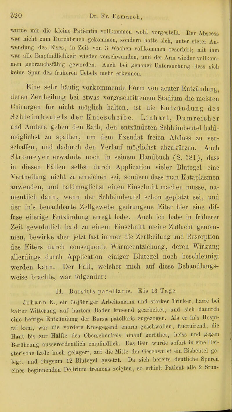 ■wurde mir die kleine Patientin vollkommen wohl vorgestellt. Der Abscess war nicht zum Durchbruch gekommen, sondern hatte sich, unter steter An- wendung des Eises, in Zeit von 3 Wochen vollkommen resorbirt; mit ihm war alle Empfindlichkeit wieder verschwunden, und der Arm wieder vollkom- men gebrauchsfähig geworden. Auch bei genauer Untersuchung liess sich keine Spur des früheren üebels mehr erkennen. Eine sehr häutig vorkommende Form von acuter Entzündung, deren Zertheilung bei etwas vorgeschrittenem Stadium die meisten Chirurgen für nicht möglich halten, ist die Entzündung des Schleimbeutels der Kniescheibe. Linhart, Dumreicher und Andere geben den Rath, den entzündeten Schleimbeutel bald- möglichst zu spalten, um dem Exsudat freien Abfluss zu ver- schaffen, und dadurch den Verlauf möglichst abzukürzen. Auch Stromeyer erwähnte noch in seinem Handbuch (S. 581), dass in diesen Fällen selbst durch Application vieler Blutegel eine Vertheilung nicht zu erreichen sei, sondern dass man Kataplasmen anwenden, und baldmöglichst einen Einschnitt machen müsse, na- mentlich dann, wenn der Schleimbeutel schon geplatzt sei, und der in's benachbarte Zellgewebe gedrungene Eiter hier eine dif- fuse eiterige Entzündung erregt habe. Auch ich habe in früherer Zeit gewöhnlich bald zu einem Einschnitt meine Zuflucht genom- men, bewirke aber jetzt fast immer die Zertheilung und Resorption des Eiters durch consequente Wärmeentziehung, deren Wirkung allerdings durch Application einiger Blutegel noch beschleunigt werden kann. Der Fall, welcher mich auf diese Behandlungs- weise brachte, war folgender: 14. Bursitis patellaris. Eis 13 Tage. Johann K., ein 36jähriger Arbeitsmann und starker Trinker, hatte bei kalter Witterung auf hartem Boden knieeud gearbeitet, und sich dadurch eine heftige Entzündung der Bursa patellaris zugezogen. Als er in's Hospi- tal kam, war die vordere Kniegegend enorm geschwollen, fluctuirend, die Haut bis zur Hälfte des Oberschenkels hinauf geröthet, heiss und gegen Berührung ausserordentlich empfindlich. Das Bein wurde sofort in eine Hei- ster'sche Lade hoch gelagert, auf die Mitte der Geschwulst ein Eisbeutel ge- legt, und ringsum 12 Blutegel gesetzt. Da sich bereits deutliche Spuren eines beginnenden Delirium tremens zeigten, so erhielt Patient alle 2 Stun-