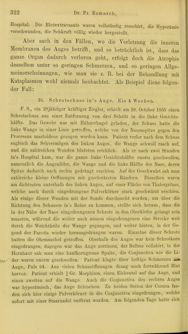 Hospital. Die Bliitextravasate waren vollständig resorbirt, die Hyperämie verschwunden, die Sehkraft völlig wieder hergestellt. Aber auch in den Fällen, wo die Verletzung die inneren Membranen des Auges betrifft, und so beträchtlich ist, dass das ganze Organ dadurch verloren geht, erfolgt doch die Atrophie desselben unter so geringen Schmerzen, und so geringen Allge- meinerscheinungen, wie man sie z. B. bei der Behandlung mit Kataplasmen wohl niemals beobachtet. Als Beispiel diene folgen- der Fall: 16. Schrotschuss in's Auge. Eis 4 Wochen. F. S., ein 28jähriger kräftiger Ziegler, erhielt am 28. October 1855 einen Schrotschuss aus einer Entfernung von drei Schritt in die linke Gesichts- hälfte. Das Gewehr war mit Hühnerhagel geladen, der Schuss hatte die linke Wange in einer Linie getroffen, welche von der Nasenspitze gegen den Processus raastoideus gezogen werden kann. Patient verlor nach dem Schuss sogleich das Sehvermögen des linken Auges, die Wange schwoll rasch auf, und die zahlreichen Wunden bluteten reichlich. Als er nach zwei Stunden in's Hospital kam, war die ganze linke Gesichtshälfte enorm geschwollen, namentlich die Augenlider, die Wange und die linke Hälfte der Nase, deren Spitze dadurch nach rechts gedrängt erschien. Auf der Geschwulst sah man zahlreiche kleine Oeffnungen mit geschwärzten Rändern. Dieselben waren am dichtesten unterhalb des linken Auges, auf einer Fläche von Thalergrösse, welche auch durch eingedrungene Pulverkörner stark geschwärzt erschien. Als einige dieser Wunden mit der Sonde durchsucht wurden, um über die Richtung des Schusses in's Reine zu kommen, stellte sich heraus, dass die in der Nähe der Nase eingedrungenen Schrote in den Oberkiefer gelangt sein mussten, während die weiter nach aussen eingedrungenen eine Strecke weit durch die Weichtheile der Wange gegangen, und weiter hinten, in der Ge- gend der Parotis wieder herausgedrungen waren. Einzelne dieser Schi-ote hatten die Ohrmuschel getroffen. Oberhalb des Auges war kein Schrotkorn eingedrungen, dagegen war das Auge zerrissen, der Bulbus collabirt, in der Hornhaut sah man eine hanfkorngrosse Spalte, die Gonjunctiva wie die Li- der waren enorm gesclwollen. Patient klagte über heftige Schmerzen Auge, Puls 64. Aus vielen Schussöffnungen drang noch fortwährend Blut hervor. Patient erhielt | Gr. Morphium, einen Eisbeutel auf das Auge, und einen zweiten auf die Wange. Auch die Gonjunctiva des rechten Auges war hyperämisch, das Auge lichtscheu. Zu beiden Seiten der Cornea fan- den sich hier einige Pulverkörner in die Gonjunctiva eingedrungen, welche sofort mit einer Staarnadel entfernt wurden. Am folgenden Tage hatte sich