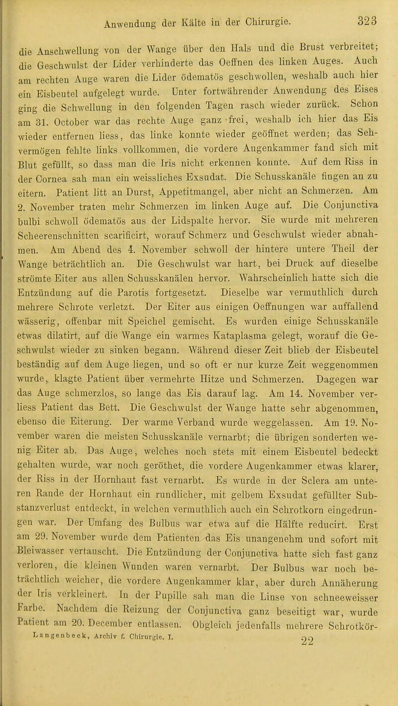 die Anschwellung von der Wange über den Hals und die Brust verbreitet; die Geschwulst der Lider verhinderte das Oeffnen des linken Auges. Auch am rechten Auge waren die Lider ödematös geschwollen, weshalb auch hier ein Eisbeutel aufgelegt wurde. Unter fortwährender Anwendung des Eises ging die Schwellung in den folgenden Tagen rasch wieder zurück. Schon am 31. October war das rechte Auge ganz-fi-ei, weshalb ich hier das Eis Avieder entfernen Hess, das linke konnte wieder geöffnet werden; das Seh- vermögen fehlte links vollkommen, die vordere Augenkaramer fand sich mit Blut gefüllt, so dass man die Iris nicht erkennen konnte. Auf dem Riss in der Cornea sah mau ein weissliches Exsudat. Die Schusskanäle fingen an zu eitern. Patient litt an Durst, Appetitmangel, aber nicht an Schmerzen. Am 2. November traten mehr Schmerzen im linken Auge auf. Die Conjunctiva bulbi schwoll ödematös aus der Lidspalte hervor. Sie wurde mit mehreren Scheerenschuitten scarificirt, worauf Schmerz und Geschwulst wieder abnah- men. Am Abend des 4. November schwoll der hintere untere Theil der Wange beträchtlich an. Die Geschwulst war hart, bei Druck auf dieselbe strömte Eiter aus allen Schusskanälen hervor. Wahrscheinlich hatte sich die Entzündung auf die Parotis fortgesetzt. Dieselbe war vermuthlich durch mehrere Schrote verletzt. Der Eiter aus einigen Oeffnungen war auffallend wässerig, offenbar mit Speichel gemischt. Es wurden einige Schusskanäle etwas dilatirt, auf die Wange ein warmes Kataplasma gelegt, worauf die Ge- schwulst wieder zu sinken begann. Während dieser Zeit blieb der Eisbeutel beständig auf dem Auge liegen, und so oft er nur kurze Zeit weggenommen wurde, klagte Patient über vermehrte Hitze und Schmerzen. Dagegen war das Auge schmerzlos, so lange das Eis darauf lag. Am 14. November ver- liess Patient das Bett. Die Geschwulst der Wange hatte sehr abgenommen, ebenso die Eiterung. Der warme Verband wurde weggelassen. Am 19. No- vember waren die meisten Schusskanäle vernarbt; die übrigen sonderten we- nig Eiter ab. Das Auge, welches noch stets mit einem Eisbeutel bedeckt gehalten wurde, war noch geröthet, die vordere Augenkammer etwas klarer, der Riss in der Hornhaut fast vernarbt. Es wurde in der Sclera am unte- ren Rande der Hornhaut ein rundlicher, mit gelbem Exsudat gefüllter Sub- stanzverlust entdeckt, in welchen vermuthlich auch ein Schrotkorn eingedrun- gen war. Der Umfang des Bulbus war etwa auf die Hälfte reducirt. Erst am 29. November wurde dem Patienten das Eis unangenehm und sofort mit Bleiwasser vertauscht. Die Entzündung der Conjunctiva hatte sich fast ganz verloren, die kleinen Wunden waren vernarbt. Der Bulbus war noch be- trächtlich weicher, die vordere Augenkammer klar, aber durch Annäherung der Iris verkleinert. In der Pupille sah man die Linse von schneeweisser Farbe. Nachdem die Reizung der Conjunctiva ganz beseitigt war, wurde Patient am 20. December entlassen. Obgleich jedenfalls mehrere Schrotkör- Langenbeck, Archiv f. Chirurgie. I. ciC)