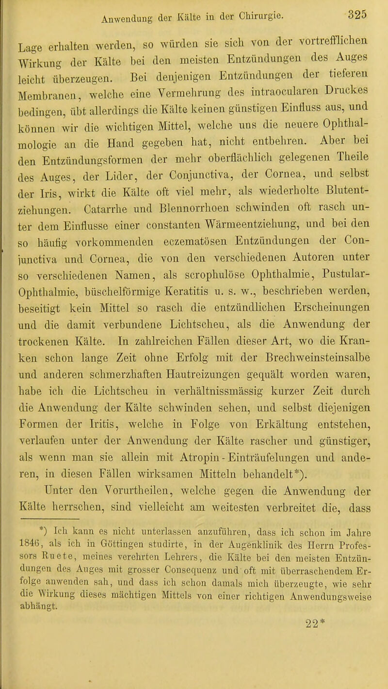 Lage erhalten werden, so würden sie sich von der vortrefflichen Wirkung der Kälte bei den meisten Entzündungen des Auges leicht überzeugen. Bei denjenigen Entzündungen der tieferen Membranen, welche eine Verraelirung des intraocularen Druckes bedingen, übt allerdings die Kälte keinen günstigen Einfluss aus, und können wir die wichtigen Mittel, welche uns die neuere Ophthal- mologie an die Hand gegeben hat, nicht entbehren. Aber bei den Entzündungsformen der mehr oberflächlich gelegenen Theile des Auges, der Lider, der Conjunctiva, der Cornea, und selbst der Iris, wirkt die Kälte oft viel mehr, als wiederholte Blutent- ziehungen. Catarrhe und Blennorrhoen schwinden oft rasch un- ter dem Einflüsse einer constanten Wärmeentziehung, und bei den so häutig vorkommenden eczematösen Entzündungen der Con- lunctiva und Cornea, die von den verschiedenen Autoren unter so verschiedenen Namen, als scrophulöse Ophthalmie, Pustular- Ophthalmie, büschelförmige Keratitis u. s. w., beschrieben werden, beseitigt kein Mittel so rasch die entzündlichen Erscheinungen und die damit verbundene Lichtscheu, als die Anwendung der trockenen Kälte. In zahlreichen Fällen dieser Art, wo die Kran- ken schon lange Zeit ohne Erfolg mit der Brechweinsteinsalbe und anderen schmerzhaften Hautreizungen gequält worden waren, habe ich die Lichtscheu in verhältnissmässig kurzer Zeit durch die Anwendung der Kälte schwinden sehen, und selbst diejenigen Formen der Iritis, welche in Folge von Erkältung entstehen, verlaufen unter der Anwendung der Kälte rascher und günstiger, als wenn man sie allein mit Atropin - Einträufelungen und ande- ren, in diesen Fällen wirksamen Mitteln behandelt*). Unter den Vorurtheilen, welche gegen die Anwendung der Kälte herrschen, sind vielleicht am weitesten verbreitet die, dass *) Icli kann es nicht unterlassen anzuführen, dass ich schon im Jahre 1846, als ich in Göttingen studirte, in der Augenklinik des Herrn Profes- sors Ruete, meines verehrten Lehrers, die Kälte bei den meisten Entzün- dungen des Auges mit grosser Consequenz und oft mit überraschendem Er- folge anwenden sah, und dass ich schon damals mich überzeugte, wie sehr die Wirkung dieses mächtigen Mittels von einer richtigen Anweudungsweise abhängt. 22*