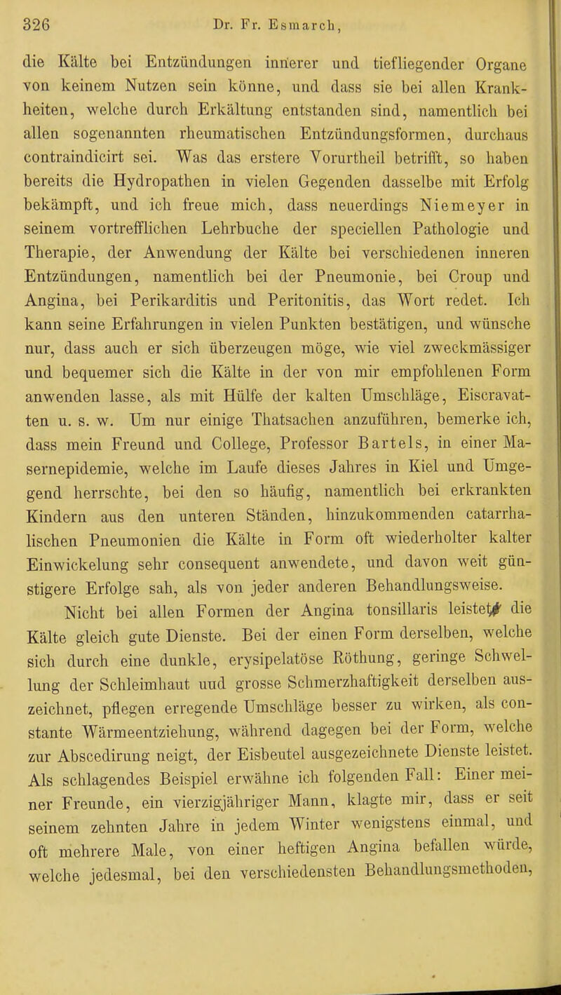 die Kälte bei Entzünduagen innerer und tiefliegender Organe von keinem Nutzen sein könne, und dass sie bei allen Krank- heiten, welche durch Erkältung entstanden sind, namentlich bei allen sogenannten rheumatischen Entzündungsformen, durchaus contraindicirt sei. Was das erstere Vorurtheil betrifft, so haben bereits die Hydropathen in vielen Gegenden dasselbe mit Erfolg bekämpft, und ich freue mich, dass neuerdings Niemeyer in seinem vortreiflichen Lehrbuche der speciellen Pathologie und Therapie, der Anwendung der Kälte bei verschiedenen inneren Entzündungen, namentlich bei der Pneumonie, bei Croup und Angina, bei Perikarditis und Peritonitis, das Wort redet. Ich kann seine Erfahrungen in vielen Punkten bestätigen, und wünsche nur, dass auch er sich überzeugen möge, wie viel zweckmässiger und bequemer sich die Kälte in der von mir empfohlenen Form anwenden lasse, als mit Hülfe der kalten Umschläge, Eiscravat- ten u. s. w. Um nur einige Thatsachen anzuführen, bemerke ich, dass mein Freund und College, Professor Bartels, in einer Ma- sernepidemie, welche im Laufe dieses Jahres in Kiel und Umge- gend herrschte, bei den so häufig, namentlich bei erkrankten Kindern aus den unteren Ständen, hinzukommenden catarrha- lischen Pneumonien die Kälte in Form oft wiederholter kalter Einwickelung sehr consequent anwendete, und davon weit gün- stigere Erfolge sah, als von jeder anderen Behandlungsweise. Nicht bei allen Formen der Angina tonsillaris leistet^' die Kälte gleich gute Dienste. Bei der einen Form derselben, welche sich durch eine dunkle, erysipelatöse Röthung, geringe Schwel- lung der Schleimhaut und grosse Schmerzhaftigkeit derselben aus- zeichnet, pflegen erregende Umschläge besser zu wirken, als con- stante Wärmeentziehung, während dagegen bei der Form, welche zur Abscedirung neigt, der Eisbeutel ausgezeichnete Dienste leistet. Als schlagendes Beispiel erwähne ich folgenden Fall: Einer mei- ner Freunde, ein vierzigjähriger Mann, klagte mir, dass er seit seinem zehnten Jahre in jedem Winter wenigstens einmal, und oft mehrere Male, von einer heftigen Angina befallen würde, welche jedesmal, bei den verschiedensten Behandlungsmethoden,