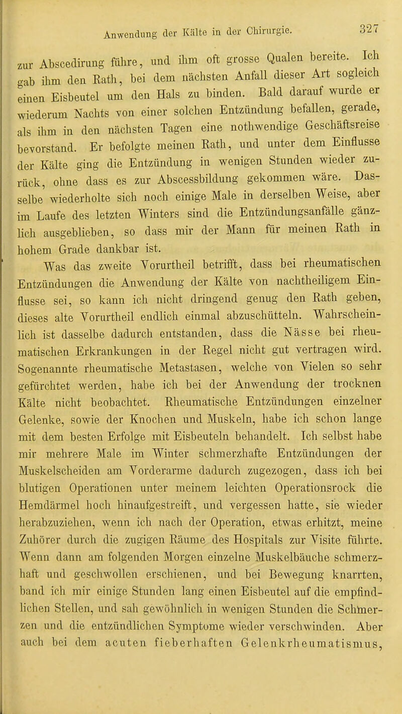 zur Abscedirung führe, und ihm oft grosse Qualen bereite. Ich gab ihm den Rath, bei dem nächsten Anfall dieser Art sogleich einen Eisbeutel um den Hals zu binden. Bald darauf wurde er wiederum Nachts von einer solchen Entzündung befallen, gerade, als ihm in den nächsten Tagen eine nothwendige Geschäftsreise bevorstand. Er befolgte meinen Rath, und unter dem Einflüsse der Kälte ging die Entzündung in wenigen Stunden wieder zu- rück, ohne dass es zur Abscessbildung gekommen wäre. Das- selbe wiederholte sich noch einige Male in derselben Weise, aber im Laufe des letzten Winters sind die Entzündungsanfälle gänz- lich ausgeblieben, so dass mir der Mann für meinen Rath in hohem Grade dankbar ist. Was das zweite Yorurtheil betrifft, dass bei rheumatischen Entzündungen die Anwendung der Kälte von nachtheiligem Ein- flüsse sei, so kann ich nicht dringend genug den Rath geben, dieses alte Yorurtheil endlich einmal abzuschütteln. Wahrschein- lich ist dasselbe dadurch entstanden, dass die Nässe bei rheu- matischen Erkrankungen in der Regel nicht gut vertragen wird. Sogenannte rheumatische Metastasen, welche von Yielen so sehr gefürchtet werden, habe ich bei der Anwendung der trocknen Kälte nicht beobachtet. Rheumatische Entzündungen einzelner Gelenke, sowie der Knochen und Muskeln, habe ich schon lange mit dem besten Erfolge mit Eisbeuteln behandelt. Ich selbst habe mir mehrere Male im Winter schmerzhafte Entzündungen der Muskelscheiden am Yorderai'me dadurch zugezogen, dass ich bei blutigen Operationen unter meinem leichten Operationsrock die Hemdärmel hoch hinaufgestreift, und vergessen hatte, sie wieder herabzuziehen, wenn ich nach der Operation, etwas erhitzt, meine Zuhörer durch die zugigen Räume des Hospitals zur Yisite führte. Wenn dann am folgenden Morgen einzelne Muskelbäuche schmerz- haft und geschwollen erschienen, und bei Bewegung knarrten, band ich mir einige Stunden lang einen Eisbeutel auf die empfind- hchen Stellen, und sah gewöhnlich in wenigen Stunden die Schiner- zen und die entzündlichen Symptome wieder verschwinden. Aber auch bei dem acuten fieberhaften Gelenkrheumatismus,