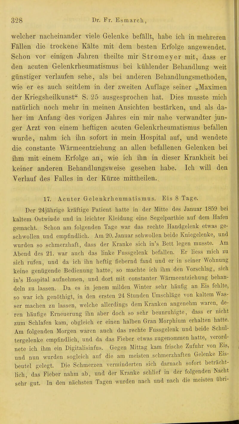 welcher nacheinander viele Gelenke befällt, habe ich in mehreren Fällen die trockene Kälte mit dem besten Erfolge angewendet. Schon vor einigen Jahren theilte mir Stromeyer mit, dass er den acuten Gelenkrheumatismus bei kühlender Behandlung weit günstiger verlaufen sehe, als bei anderen Behandlungsmethoden, wie er es auch seitdem in der zweiten Auflage seiner „Maximen der Kriegsheilkunst S. 25 ausgesprochen hat. Dies musste mich natürlich noch mehr in meinen Ansichten bestärken, und als da- her im Anfang des vorigen Jahres ein mir nahe verwandter jun- ger Arzt von einem heftigen acuten Gelenkrheumatismus befallen wurde, nahm ich ihn sofort in mein Hospital auf, und wendete die constante Wärmeentziehung an allen befallenen Gelenken bei ihm mit einem Erfolge an, wie ich ihn in dieser Krankheit bei keiner anderen Behandlungsweise gesehen habe. Ich will den Verlauf des Falles in der Kürze mittheilen.. 17. Acuter Gelenkrheumatismus. Eis 8 Tage, Der 24jährige kräftige Patient hatte in der Mitte des Januar 1859 bei kaltem Ostwißde und in leichter Kleidung eine Segelparthie auf dem Hafen gemacht. Schon am folgenden Tage war das rechte Handgelenk etwas ge- schwollen und empfindlich. Am 20. Januar schwollen beide Kniegelenke, und wurden so schmerzhaft, dass der Kranke sich in's Bett legen musste. Am Abend des 21. war auch das linke Fussgelenk befallen. Er liess mich zu sich rufen, und da ich ihn heftig fiebernd fand und er in seiner Wohnung keine genügende Bedienung hatte, so machte ich ihm den Vorschlag, sich in's Hospital aufnehmen, und dort mit constanter Wärmeentziehung behan- deln zu lassen. Da es in jenem milden Winter sehr häufig an Eis fehlte, so war ich genöthigt, in den ersten 24 Stunden Umschläge von kaltem Was- ser machen zu lassen, welche allerdings dem Kranken angenehm waren, de- ren häufige Erneuerung ihn aber doch so sehr beunruhigte, dass er nicht zum Schlafen kam, obgleich er einen halben Gran Morphium erhalten hatte. Am folgenden Morgen w^aren auch das rechte Fussgelenk und beide Schul- tergelenke empfindlich, und da das Fieber etwas zugenommen hatte, verord- nete ich ihm ein Digitalisinfus. Gegen Mittag kam frische Zufuhr von Eis, und nun wurden sogleich auf die am meisten.schmerzhaften Gelenke Eis- beutel gelegt. Die Schmerzen verminderten sich darnach sofort beträcht- lich, das Fieber nahm ab, und der Kranke schlief in der folgenden Nacht sehr gut. In den nächsten Tagen wurden nacli und nach die meisten übn-