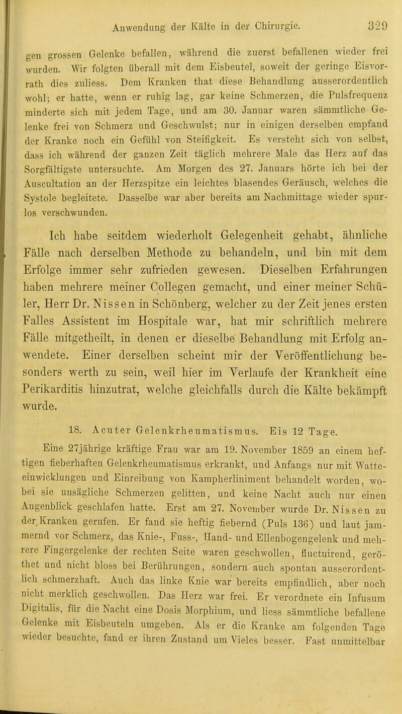 gen grossen Gelenke befallen, während die zuerst befallenen wieder frei wurden. Wir folgten überall mit dem Eisbeutel, soweit der geringe Eisvor- rath dies zuliess. Dem Kranken that diese Behandlung ausserordentlich wohl; er hatte, wenn er ruhig lag, gar keine Schmerzen, die Pulsfrequenz minderte sich mit jedem Tage, und am 30. Januar waren sämmtliche Ge- lenke frei von Schmerz und Geschwulst; nur in einigen derselben empfand der Kranke noch ein Gefühl von Steifigkeit. Es versteht sich von selbst, dass ich während der ganzen Zeit täglich mehrere Male das Herz auf das Sorgfältigste untersuchte. Am Morgen des 27. Januars hörte ich bei der Auscultation an der Herzspitze ein leichtes blasendes Geräusch, welches die Systole begleitete. Dasselbe war aber bereits am Nachmittage wieder spur- los verschwunden. Ich habe seitdem wiederholt Gelegenheit gehabt, ähnliche Fälle nach derselben Methode zu behandeln, und bin mit dem Erfolge immer sehr zufrieden gewesen. Dieselben Erfahrungen haben mehrere meiner Collegen gemacht, und einer meiner Schü- ler, Herr Dr. Nissen in Schönberg, welcher zu der Zeit jenes ersten Falles Assistent im Hospitale war, hat mir schriftlich mehrere Fälle mitgetheilt, in denen er dieselbe Behandlung mit Erfolg an- wendete. Einer derselben scheint mir der Veröffentlichung be- sonders Werth zu sein, weil hier im Verlaufe der Krankheit eine Perikarditis hinzutrat, welche gleichfalls durch die Kälte bekämpft wurde. 18. Acuter Gelenkrheumatismus. Eis 12 Tage. Eine 27jährige ki-äftige Frau war am 19. November 1859 an einem hef- tigen fieberhaften Gelenkrheumatismus erkrankt, und Anfangs nur mit Watte- einwicklungen und Einreibung von Kampherliniment behandelt worden, wo- bei sie unsägliche Schmerzen gelitten, und keine Nacht auch nur einen Augenblick geschlafen hatte. Erst am 27. November wurde Dr. Nissen zu der.Kranken gerufen. Er fand sie heftig fiebernd (Puls 136) und laut jam- mernd vor Schmerz, das Knie-, Fuss-, Hand- und Ellenbogengelenk und meh- rere Fingergelenke der rechten Seite waren geschwollen, üuctuirend, gerö- thet und nicht bloss bei Berührungen, sondern auch spontan ausserordent- lich schmerzhaft. Auch das linke Knie war bereits empfindlich, aber noch nicht merklich geschwollen. Das Herz war frei. Er verordnete ein Infusum Digitalis, für die Nacht eine Dosis Morphium, und liess sämmtliche befallene Gelenke mit Eisbeuteln umgeben. Als er die Kranke am folgenden Tage wieder besuchte, fand er ihren Zustand um Vieles besser. Fast unmittelbar