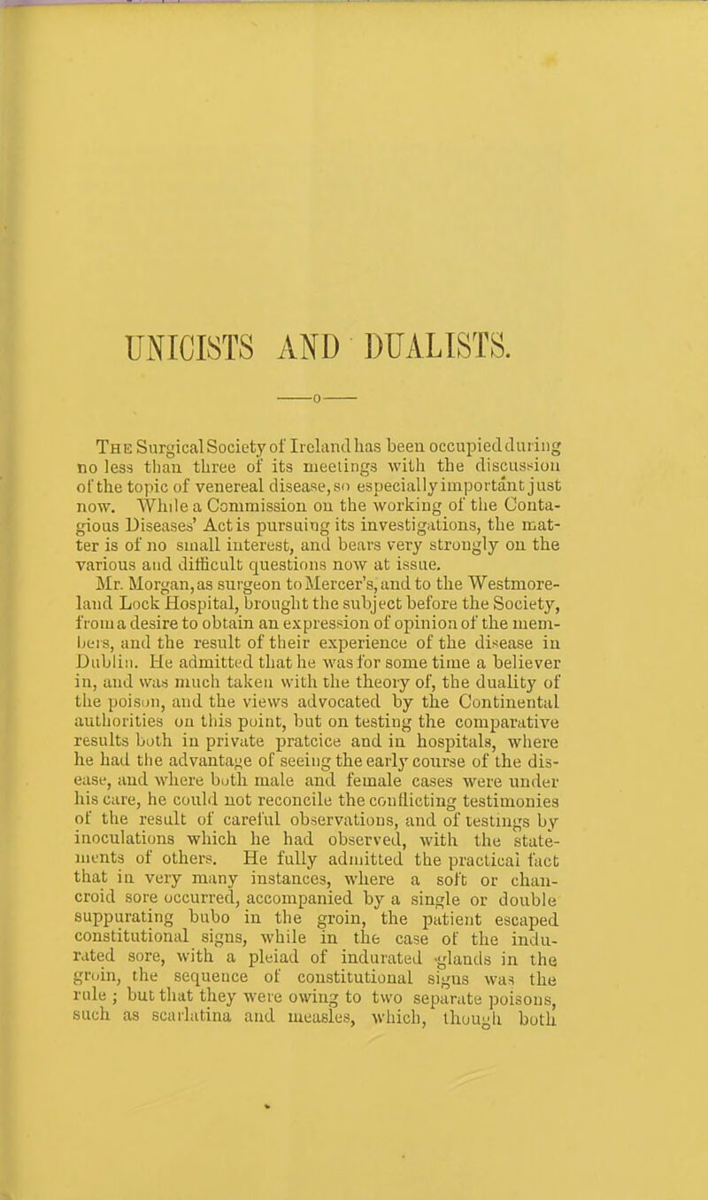 UNICISTS AND DUALISTS. The Surgical Society of Irekndhas beeu occupiedduiing no less than three of its meetings with the discussion of the topic of venereal disease,so especiallyimportant just now. While a Commission on the working of the Conta- gious Diseases' Act is pursuing its investigations, the mat- ter is of no small interest, and bears very strongly on the various and difficult questions now at issue. Mr. Morgan, as surgeon to Mercer's, and to the Westmore- land Lock fJospital, brought the subject before the Society, from a desire to obtain an expression of of)inion of the niem- bei s, and the result of their experience of the disease in Dublin. He admitted that he was for some time a believer in, and was much taken with the theory of, the duality of the poison, and the views advocated by the Continental authorities on tliis point, but on testing the comparative results both in private pratcice and in hospitals, where he had the advantage of seeing the early course of the dis- ease, and where buth male and female cases were under his care, he could not reconcile the conflicting testimonies of the result of careful observations, and of testings by inoculations which he had observed, with the state- ments of others. He fully admitted the practical fact that iu very many instances, where a soft or chan- croid sore occurred, accompanied by a single or double suppurating bubo in the groin, the patient escaped constitutional signs, while in the case of the indu- rated sore, with a pleiad of indurated -glands in the groin, the sequence of constitutional signs was the rule ; but that they were owing to two separate poisons, such as scarlatina and measles, which, though both