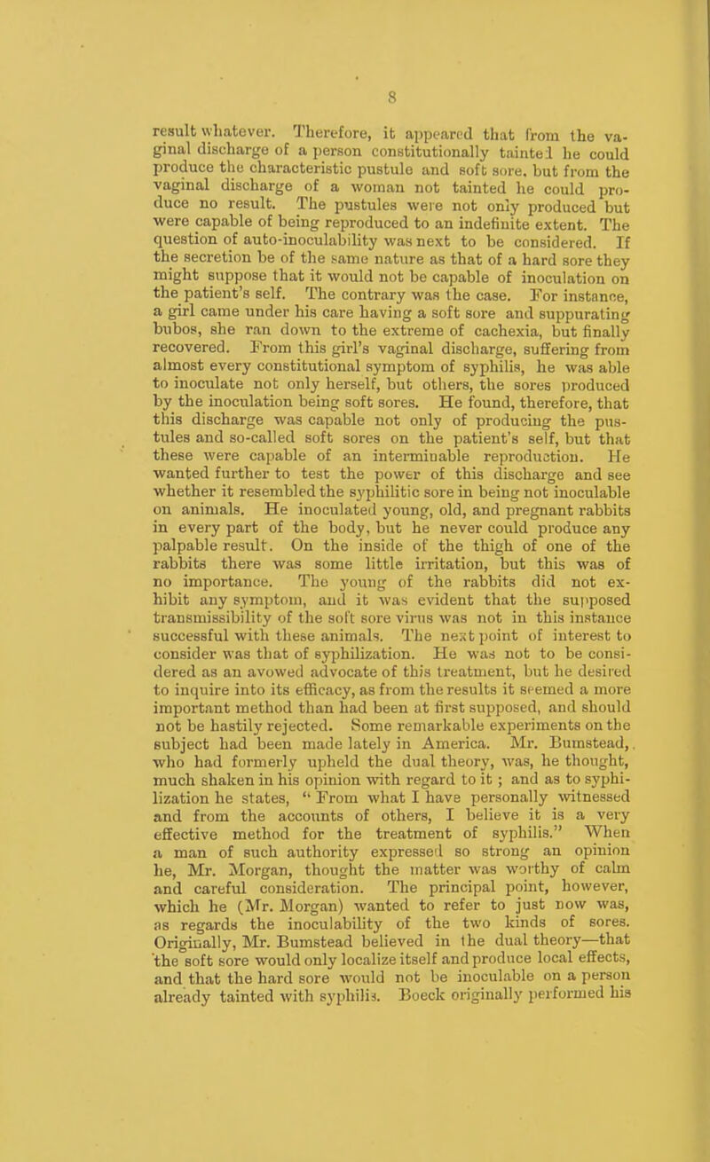 result whatever. Therefore, it appeared that I'rom the va- ginal discharge of a person constitutionally taintei he could produce the characteristic pustule and soft sore, but from the vaginal discharge of a woman not tainted he could pro- duce no result. The pustules were not only produced but were capable of being reproduced to an indefinite extent. The question of auto-inoculability was next to be considered. If the secretion be of the same nature as that of a hard sore they might suppose that it would not be capable of inoculation on the patient's self. The contrary was the case. Tor instance, a girl came under his care having a soft sore and suppurating bubos, she ran down to the extreme of cachexia, but finally recovered. Prom this girl's vaginal discharge, suffering from almost every constitutional symptom of syphilis, he was able to inoculate not only herself, but otliers, the sores produced by the inoculation being soft sores. He found, therefore, that this discharge was capable not only of producing the p\is- tules and so-called soft sores on the patient's self, but that these were capable of an interminable reproduction. He wanted further to test the power of this discharge and see whether it resembled the syphilitic sore in being not inoculable on animals. He inoculated young, old, and pregnant rabbits in every part of the body, but he never could produce any palpable result. On the inside of the thigh of one of the rabbits there was some little irritation, but this was of no importance. The j'oung of the rabbits did not ex- hibit any symptom, and it was evident that the suiiposed transmissibility of the soft sore virus was not in this instance successful with these animals. The next point of interest to consider was that of syphilization. He was not to be consi- dered as an avowed advocate of this treatment, but he desired to inquire into its efficacy, as from the results it seemed a more important method than had been at first supposed, and should not be hastily rejected. Some remarkable experiments on the subject had been made lately in America. Mr. Bumstead,. who had formerly upheld the dual theory, was, he thought, much shaken in his opinion with regard to it ; and as to syphi- lization he states,  From what I have personally witnessed and from the accounts of others, I believe it is a very effective method for the treatment of syphilis. When a man of such authority expressed so strong an opinion he, Mr. Morgan, thought the matter was worthy of calm and careful consideration. The principal point, however, which he (Mr. Morgan) wanted to refer to just now was, as regards the inoculabihty of the two kinds of sores. Origiually, Mr. Bumstead believed in the dual theory—that 'the soft sore would only localize itself and produce local effects, and that the hard sore would not be inocul.able on a person ah-eady tainted with syphilis. Boeck originally performed his