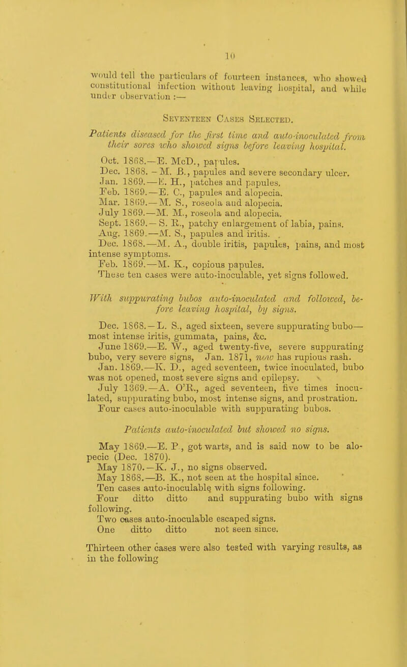 would tell the pai ticulars of fourteen iustances, who showed ct)nstitut,ioiial infection without leaving hospital, and while under obseivatiun :— SiSVENTEEN CaSES BelECTEU. Patients diseased fur ilie first lime and aulo-inomlaled frwni their sores who slwwcd signs before leaving hosj/ilal. Oct. ]8fi8.—E. McD., pai ules. Dec. 1868. -M. B., papules and severe secondary ulcer. Jan. 1869. — K. H., jiatches and papules. Feb. 1869.—E. C, i3apuleR and alopecia. Mar. 1869.—M. S., roseola and alopecia. July 1869.—M. M., roseola and alopecia. Sept. 1869.—S. E,., patchy enlargement of labia, pains. Aug. 1869.—AI. S., papules and iritis. . Dec. 1868.—M. A., double iritis, papules, pains, and most intense symptoms. Feb. 1869.—M. K., copious papules. These ten cases were auto-inoculable, j'et signs followed. With suppurating buhos anto-iiwadatcd and followed, be- fore leaving hospital, by signs. Dec. 1868. —L. S., aged sixteen, severe suppurating bubo— most intense iritis, gummata, pains, &c. June 1869.—E. W., aged twenty-five, severe suppurating bubo, very severe signs, Jan. 1871, now has rupious rash. Jan. 1SC9.—K. D., aged seventeen, twice inoculated, bubo was not opened, most severe signs and epilepsy. » July 13G9.—A. O'K., aged seventeen, five times inocu- lated, suppurating bubo, most intense signs, and prostration. Four cases auto-inoculable with suppurating bubos. Patients auto-iiiwculated hut showed no signs. May 1869.—E. P , got warts, and is said now to be alo- pecic (Dec. 1870). May 1870.—K. J., no signs observed. May 1868.—B. K., not seen at the hospital since. Ten cases auto-inoculable with signs following. Four ditto ditto and suppurating bubo with signs following. Two cases auto-inoculable escaped signs. One ditto ditto not seen since. Thirteen other cases were also tested with varying results, as in the following