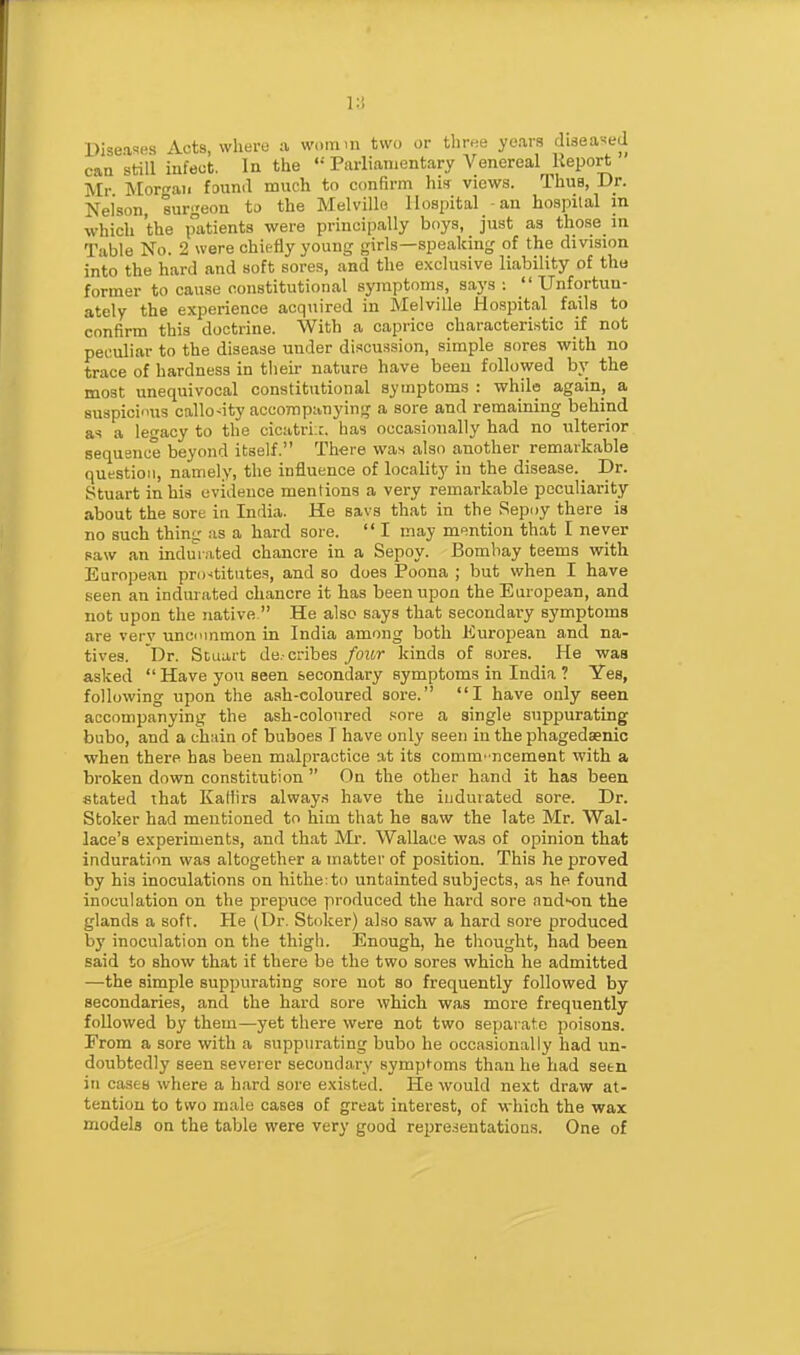 Diseases Acts, where ;i womm two or three ye.ara diseased caa still infect. In the  Parlianjentary Venereal Report Mr ]Mor-aii found much to confirm his views. Thus, Dr. Neison, surgeon to the Melville Hospital -an hospital m which the patients were principally boys, just as those in Table No. 2 were chiefly young girls—speaking of the division into the hard and soft sores, and the exclusive liability of tha former to cause constitutional symptoms, says :  Unfortun- ately the experience acquired in Melville Hospital fails to confirm this doctrine. With a caprice characteristic if not peculiar to the disease under discussion, simple sores with no trace of hardness in their nature have been followed by the most unequivocal constitutional symptoms : while again, a suspiciinis callosity accompanying a sore and remaining behind a<i a legacy to the cicatriic. has occasionally had no ulterior sequsnce beyond itself. There was also another remarkable question, namely, the influence of locality in the disease. Dr. Stuart in his evidence mentions a very remarkable peculiarity about the sore in India. He savs that in the Sepoy there is no such thing as a hard sore.  I may mf^ntion that I never saw an indur.vted chancre in a Sepoy. Bombay teems with European pri)4itates, and so does Poona ; but when I have seen an indurated chancre it has been upon the European, and not upon the native  He also says that secondary symptoms are very uncummon in India among both European and na- tives. Dr. Stuart de.-cribes foior kinds of sores. He was asked  Have you seen secondary symptoms in India ? Yes, following upon the ash-coloured sore. I have only seen accompanying the ash-colonred sore a single suppurating bubo, and a chain of buboes I have only seen in the phagedsenic when there has been malpractice at its comm' ncement with a broken down constitution  On the other hand it has been stated that Kallirs always have the indurated sore. Dr. Stoker had mentioned to him that he saw the late Mr. Wal- lace's experiments, and that Mr. Wallace was of opinion that induration was altogether a matter of position. This he proved by his inoculations on hitlie:to untainted subjects, as he found inoculation on the prepuce produced the hard sore andH)n the glands a soft. He (Dr. Stoker) also saw a hard sore produced by inoculation on the thigh. Enough, he thought, had been said to show that if there be the two sores which he admitted —the simple suppurating sore not so frequently followed by secondaries, and the hard sore which was more frequently followed by them—yet there were not two separate poisons. From a sore with a suppurating bubo he occasionally had un- doubtedly seen severer secondary symptoms than he had seen in cases where a hard sore existed. He would next draw at- tention to two male cases of great interest, of which the wax models on the table were very good repre.-ieutatious. One of