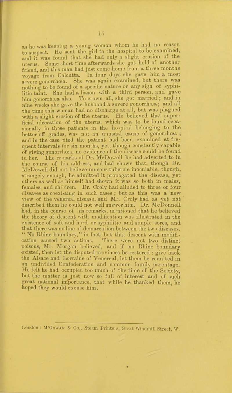 as he was keeping a yniinj woman vvlioin he had no reason to suspect. He sent the girl to the hospital to be examined, and it was found that she had only a slight erosion of the uterus. Some short time afterwards .she got hold of anotlier friend, and this man had just come home from a three months voyage from Calcutta. In four days she gave him a mo.st sf.vare onorrhwa. She was ag.ain examined, but there was nothing to be found of a specific nature or any sign of .syphi- litic tatnt. She had a liason with a third person, and gave him gouorrhcoa also. To crown all, she got married ; and in nine weeks she gave the kusband a severe gonorrhosa; and all the time this woman had no discharge at all, but was plagued with a slight erosion of the uterus. He believed that super- fici.al ulceration of the uterus, which was to be found occa- sionally in thise patients in the ho-pital belonging to the better off grades, wa^ not an unusual cause of gonorrhoea ; and in the case cited the patient had been examined at fre- quent intervale for six months, yet, though constantly capable of giving gonorilicea, no evidence of the disease could be found iu her. The reniarks of Dr. McDowell he had adverted to in the course of his address, and had showi} that, though Dr. McDowell did not believe mucous tubercle inoculaWe, though, strangely enough, he admitted it propagated the disease, yet others as well as himself had shown it was so both in males, females, and children. Dr. Crolj^ had alluded to three or four diseases as coexisting iu such cases ; but as this was a new view of the venereal disease, and Mr. Croly had as yet not described them he could not well answer him. Dr. McDonnell li id, in the course of his remarks, m 'ntioned that he believed the theory of descent with niodificatiim was illustrated in the existence of .soft and hard or syphilitic and simple sores, and that there was no line of demai-cation between the two diseases.  No Rhine boundary, in fact, but that de.sceut with modifi- cation caused two actions. There were not two distinct poisons, Mr. Morgan believed, and if no Ehine boundary ■existed, then let the disputed provinces be restored : give back the Alsace and Lorraine of Venereal, let them be reunited in an undivided Confederation and common family parentage. He felt he had occupied too much of the time of the Society, but the matter is^'ust now so full of interest and of such great national importance, that while he thanked them, he hoped they would excuse him. I^ondon : M'Gowan & Co., Steam Printor.-i, Great Wiiulniill Street, W.