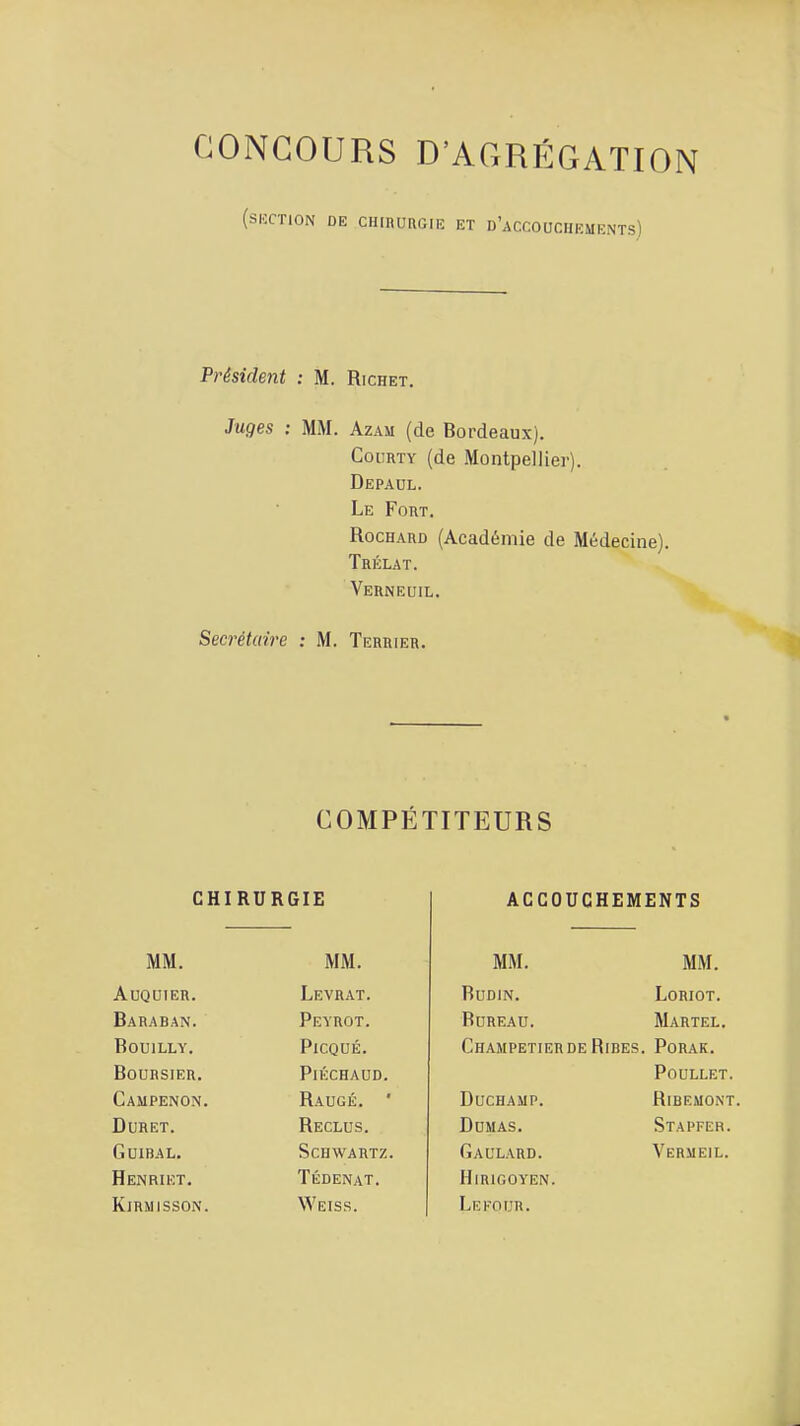 CONCOURS D'AGRÉGATION (SUCTION DE CHinURGlU ET D'aCCOUCIIEMENTS) Président : M. Richet. 3uges : MM. Azam (de Bordeaux). CouRTY (de Montpellier). Depadl. Le Fout. RocHAUD (Académie de Médecine), Trélat. Verneuil. Secrétaire : M. Terrier. COMPETITEURS CHIRURGIE MM. MM. AUQUIER. Levrat. Baraban. Peyrot. BOUILLY. PiCQUÉ. Boursier. PlÉCHAUD. Campenon. Raugé. ■ DURET. Reclus. GUIBAL, Schwartz. Henriet. Tédenat. KiRMISSON. Weiss. ACCOUCHEMENTS MM. MM. BuDiN. Loriot. Bureau. Martel. ChampetierDE Rires. Porak. POULLET. DUCHAMP. RiBEMONT Dumas. Stapfer. Gaulard. Vermeil. HiRIGOYEN. LeFOUR.