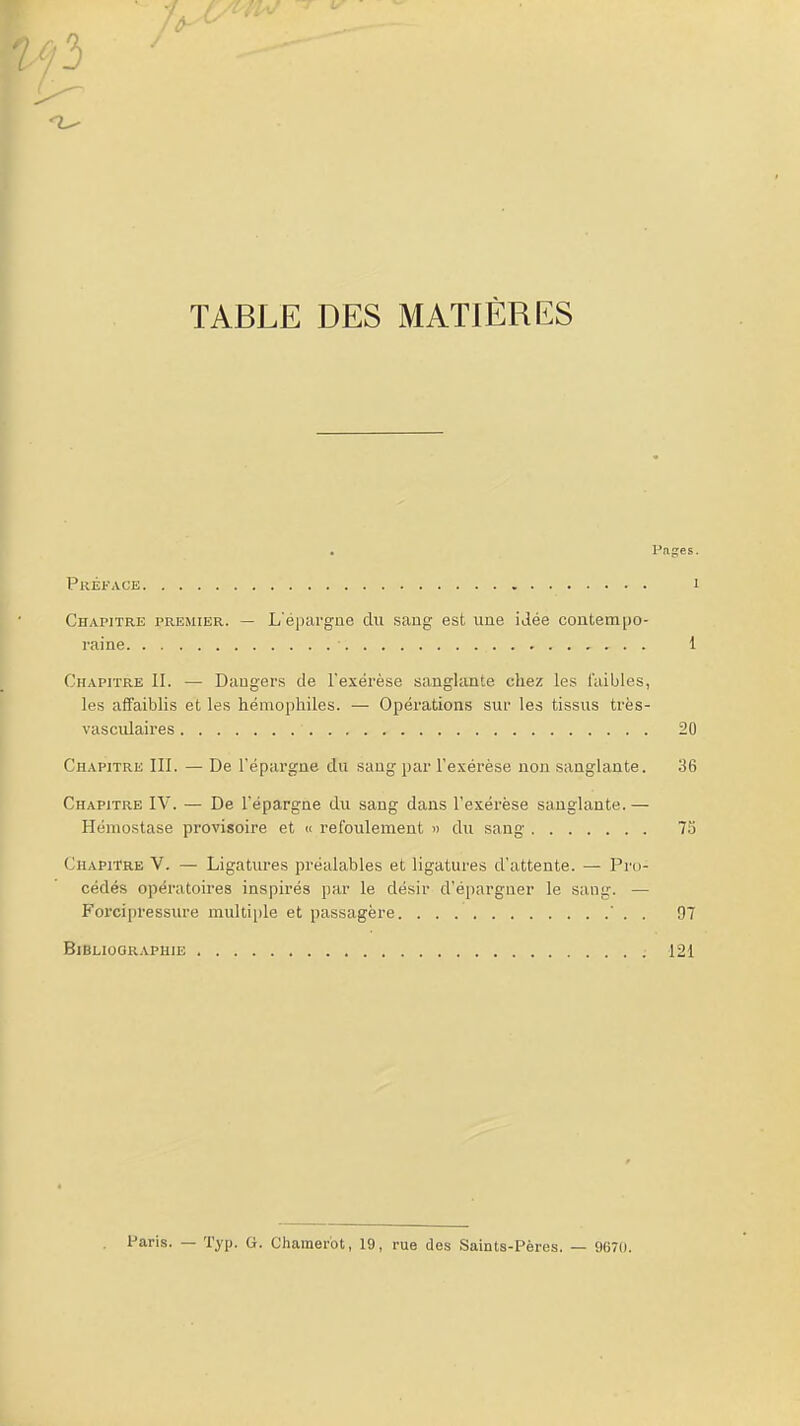 /3 TABLE DES MATIÈRES . Pages. Préface i Chapitre premier. — L'épargne du saug est une iJée contem|)o- raine ■ 1 Chapitre II. — Dangers de l'exérèse sanglante chez les l'aibles, les affaiblis et les hémophiles. — Opérations sur les tissus très- vascidaires 20 Chapitre III. — De l'épai'gae du sang par l'exérèse non sanglante. 36 Chapitre IV. — De l'épargne du sang dans l'exérèse sanglante. — Hémostase provisoire et ic refoulement >> du sang 75 Chapitre V. — Ligatm-es préalables et ligatures d'attente. — Pro- cédés opératoires inspirés par le désir d'épargner le sang. — Forcipressure multiple et passagère ' . . 07 Bibliographie 121 Paris. — Typ. G. Charaer'ot, 19, rue des Saints-Pères. — 9670.