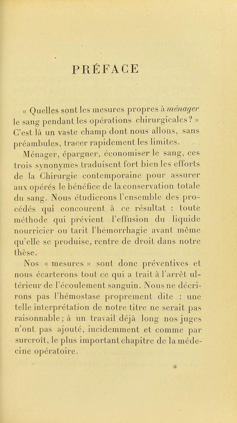 PRÉFACE « Quelles sont les mesures propres à ménager le sang pendant les opérations chirurgicales? » C'est là un vaste champ dont nous allons, sans préambules, tracer rapidement les limites. Ménager, épargner, économiser le sang, ces trois synonymes traduisent fort bien les efforts de la Chirurgie contemporaine pour assurer aux opérés le bénéfice de la conservation totale du sang. Nous étudierons l'ensemble des pro- cédés qui concourent à ce résultat : toute méthode qui prévient l'effusion du liquide nourricier ou tarit l'hémorrhagie avant même qu'elle se produise^, rentre de droit dans notre thèse. Nos « mesures » sont donc préventives et nous écarterons tout ce qui a trait à l'arrêt ul- térieur de l'écoulement sanguin. Nous ne décri- rons pas l'hémostase proprement dite : une telle interprétation de notre titre ne serait pas raisonnable; à un travail déjà long nos juges n'ont pas ajouté, incidemment et comme par surcroît, le plus important chapitre de la méde- cine opératoire. a